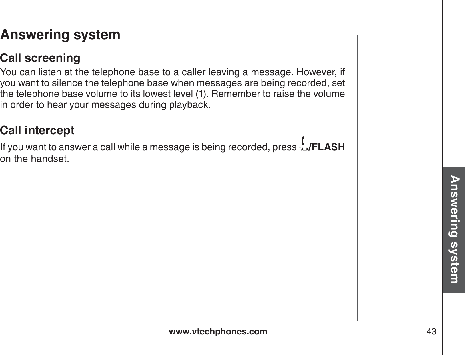 www.vtechphones.com 43Basic operationAnswering systemAnswering system Call screeningYou can listen at the telephone base to a caller leaving a message. However, ifyou want to silence the telephone base when messages are being recorded, set the telephone base volume to its lowest level (1). Remember to raise the volume in order to hear your messages during playback.Call interceptIf you want to answer a call while a message is being recorded, press  /FLASHon the handset.