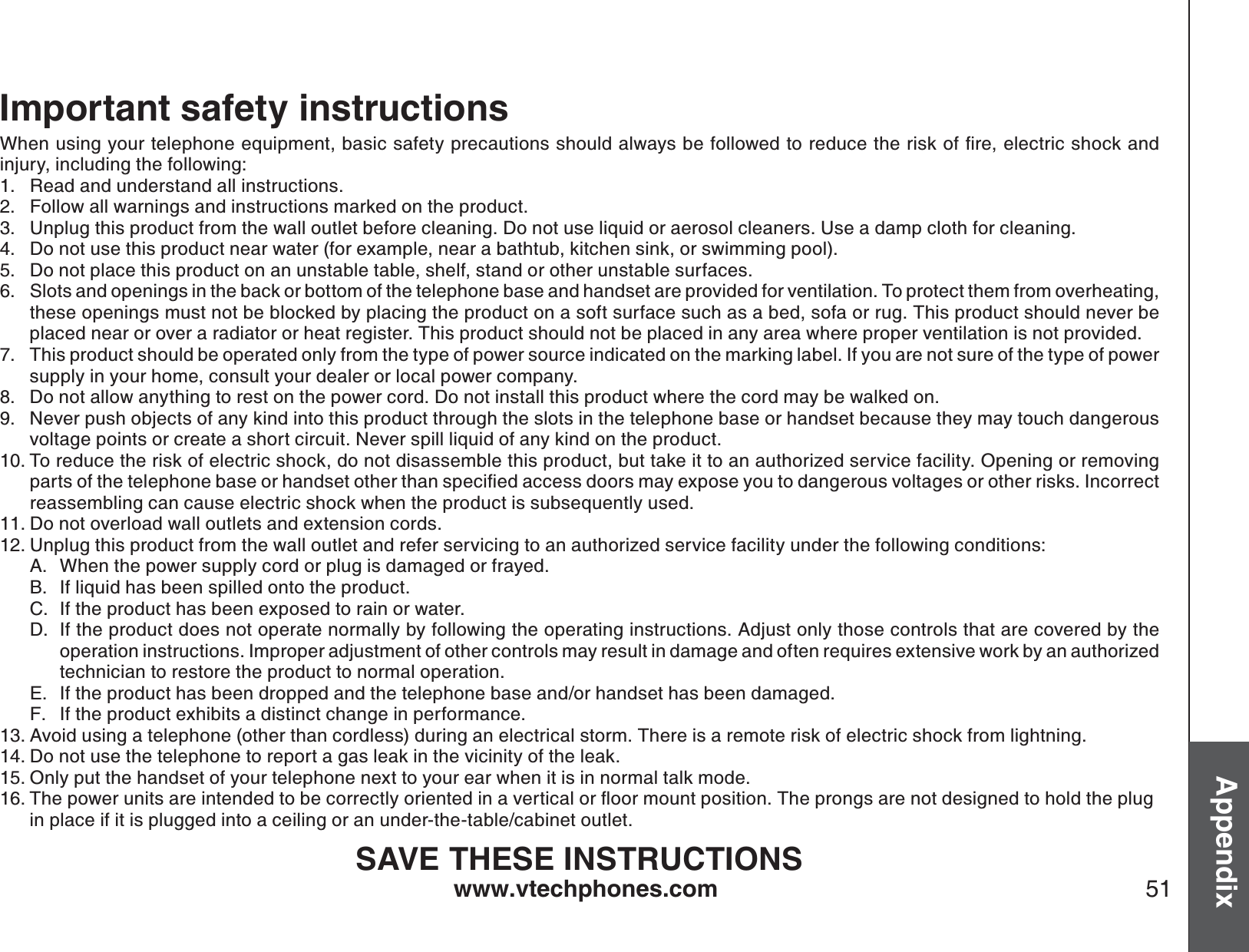 www.vtechphones.com 51AppendixImportant safety instructions9JGPWUKPI[QWTVGNGRJQPGGSWKROGPVDCUKEUCHGV[RTGECWVKQPUUJQWNFCNYC[UDGHQNNQYGFVQTGFWEGVJGTKUMQHſTGGNGEVTKEUJQEMCPFinjury, including the following:Read and understand all instructions. Follow all warnings and instructions marked on the product.Unplug this product from the wall outlet before cleaning. Do not use liquid or aerosol cleaners. Use a damp cloth for cleaning. Do not use this product near water (for example, near a bathtub, kitchen sink, or swimming pool).Do not place this product on an unstable table, shelf, stand or other unstable surfaces.Slots and openings in the back or bottom of the telephone base and handset are provided for ventilation. To protect them from overheating, these openings must not be blocked by placing the product on a soft surface such as a bed, sofa or rug. This product should never be placed near or over a radiator or heat register. This product should not be placed in any area where proper ventilation is not provided. This product should be operated only from the type of power source indicated on the marking label. If you are not sure of the type of power supply in your home, consult your dealer or local power company. Do not allow anything to rest on the power cord. Do not install this product where the cord may be walked on. Never push objects of any kind into this product through the slots in the telephone base or handset because they may touch dangerous voltage points or create a short circuit. Never spill liquid of any kind on the product. To reduce the risk of electric shock, do not disassemble this product, but take it to an authorized service facility. Opening or removing RCTVUQHVJGVGNGRJQPGDCUGQTJCPFUGVQVJGTVJCPURGEKſGFCEEGUUFQQTUOC[GZRQUG[QWVQFCPIGTQWUXQNVCIGUQTQVJGTTKUMU+PEQTTGEVreassembling can cause electric shock when the product is subsequently used. Do not overload wall outlets and extension cords. Unplug this product from the wall outlet and refer servicing to an authorized service facility under the following conditions:When the power supply cord or plug is damaged or frayed.If liquid has been spilled onto the product. If the product has been exposed to rain or water.If the product does not operate normally by following the operating instructions. Adjust only those controls that are covered by the operation instructions. Improper adjustment of other controls may result in damage and often requires extensive work by an authorized technician to restore the product to normal operation.If the product has been dropped and the telephone base and/or handset has been damaged.If the product exhibits a distinct change in performance.Avoid using a telephone (other than cordless) during an electrical storm. There is a remote risk of electric shock from lightning.Do not use the telephone to report a gas leak in the vicinity of the leak.Only put the handset of your telephone next to your ear when it is in normal talk mode.6JGRQYGTWPKVUCTGKPVGPFGFVQDGEQTTGEVN[QTKGPVGFKPCXGTVKECNQTƀQQTOQWPVRQUKVKQP6JGRTQPIUCTGPQVFGUKIPGFVQJQNFVJGRNWI  in place if it is plugged into a ceiling or an under-the-table/cabinet outlet.SAVE THESE INSTRUCTIONS1.2.3.4.5.6.7.8.9.10.11.12.A.B.C.D.E.F.13.14.15.16.