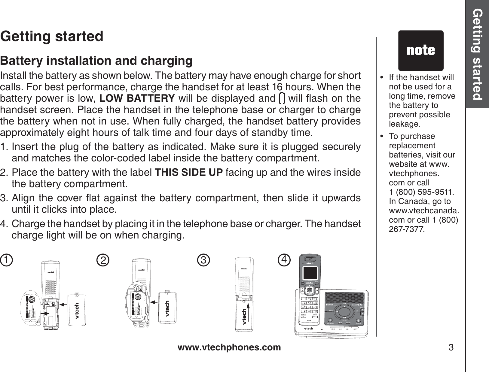 www.vtechphones.com 3Getting started Basic operationGetting startedIf the handset will not be used for a long time, remove the battery to prevent possible leakage.To purchase replacement batteries, visit our website at www.vtechphones.com or call 1 (800) 595-9511. In Canada, go to www.vtechcanada.com or call 1 (800) 267-7377.••Battery installation and chargingInstall the battery as shown below. The battery may have enough charge for short calls. For best performance, charge the handset for at least 16 hours. When the battery power is low, LOW BATTERY will be displayed and  YKNNƀCUJQPVJGhandset screen. Place the handset in the telephone base or charger to charge the battery when not in use. When fully charged, the handset battery provides approximately eight hours of talk time and four days of standby time.Insert the plug of the battery as indicated. Make sure it is plugged securely and matches the color-coded label inside the battery compartment.Place the battery with the label THIS SIDE UP facing up and the wires inside the battery compartment.#NKIPVJGEQXGTƀCVCICKPUVVJGDCVVGT[EQORCTVOGPVVJGPUNKFGKVWRYCTFUuntil it clicks into place.Charge the handset by placing it in the telephone base or charger. The handset charge light will be on when charging. 1.2.3.4.1234