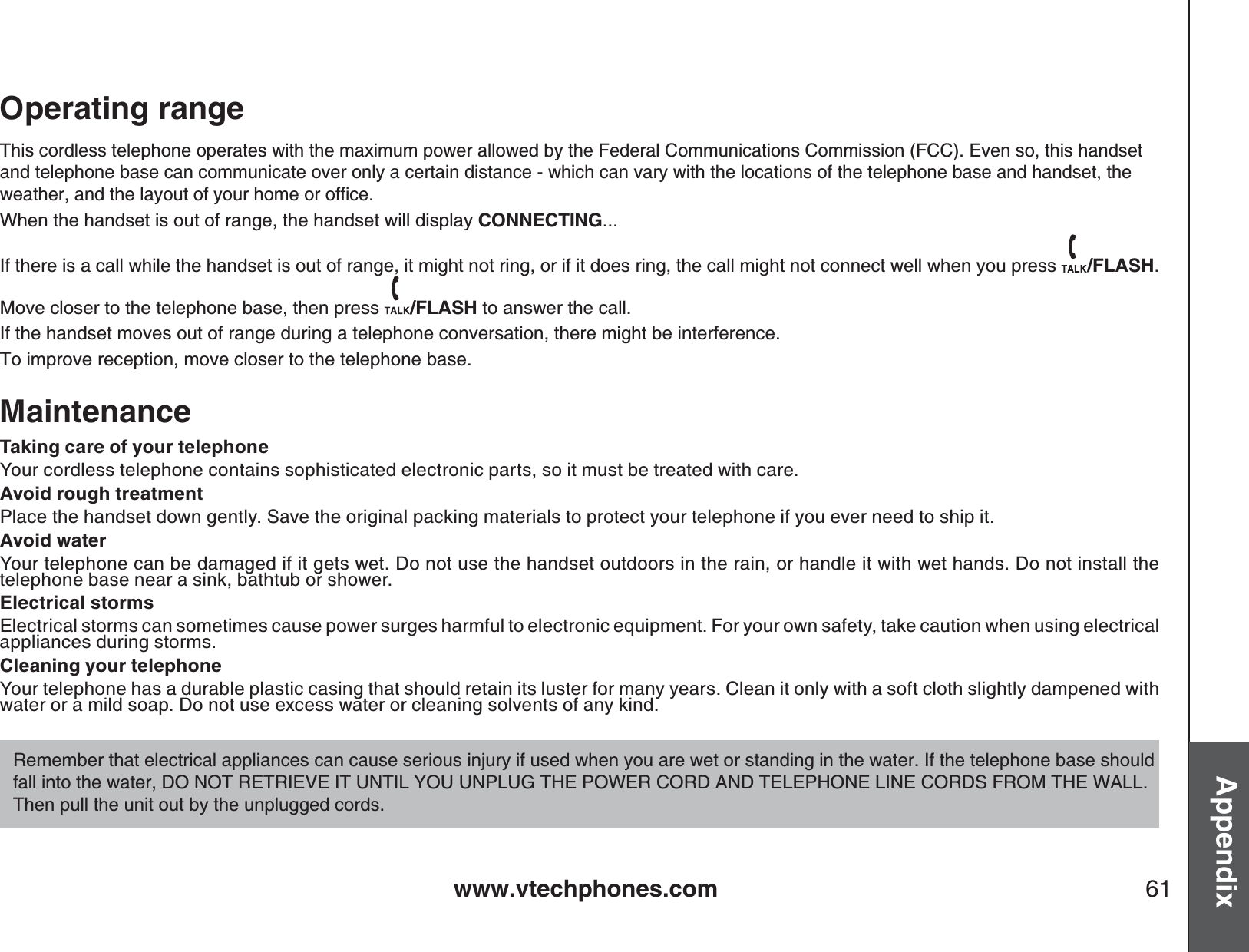 www.vtechphones.com 61AppendixOperating rangeThis cordless telephone operates with the maximum power allowed by the Federal Communications Commission (FCC). Even so, this handset and telephone base can communicate over only a certain distance - which can vary with the locations of the telephone base and handset, the YGCVJGTCPFVJGNC[QWVQH[QWTJQOGQTQHſEGWhen the handset is out of range, the handset will display CONNECTING...If there is a call while the handset is out of range, it might not ring, or if it does ring, the call might not connect well when you press  /FLASH.Move closer to the telephone base, then press  /FLASH to answer the call. If the handset moves out of range during a telephone conversation, there might be interference.To improve reception, move closer to the telephone base.MaintenanceTaking care of your telephoneYour cordless telephone contains sophisticated electronic parts, so it must be treated with care. Avoid rough treatmentPlace the handset down gently. Save the original packing materials to protect your telephone if you ever need to ship it. Avoid waterYour telephone can be damaged if it gets wet. Do not use the handset outdoors in the rain, or handle it with wet hands. Do not install the telephone base near a sink, bathtub or shower.Electrical stormsElectrical storms can sometimes cause power surges harmful to electronic equipment. For your own safety, take caution when using electrical appliances during storms. Cleaning your telephoneYour telephone has a durable plastic casing that should retain its luster for many years. Clean it only with a soft cloth slightly dampened with water or a mild soap. Do not use excess water or cleaning solvents of any kind.Remember that electrical appliances can cause serious injury if used when you are wet or standing in the water. If the telephone base should fall into the water, DO NOT RETRIEVE IT UNTIL YOU UNPLUG THE POWER CORD AND TELEPHONE LINE CORDS FROM THE WALL. Then pull the unit out by the unplugged cords.