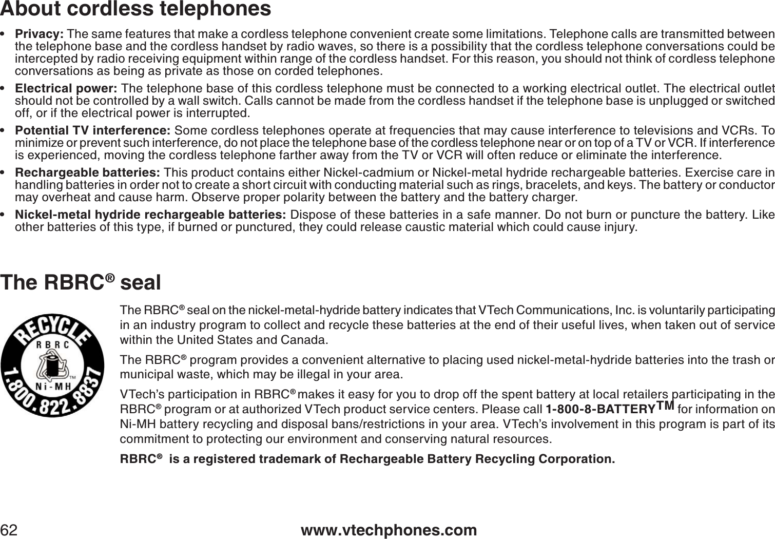 www.vtechphones.com62About cordless telephonesPrivacy: The same features that make a cordless telephone convenient create some limitations. Telephone calls are transmitted between the telephone base and the cordless handset by radio waves, so there is a possibility that the cordless telephone conversations could be intercepted by radio receiving equipment within range of the cordless handset. For this reason, you should not think of cordless telephone conversations as being as private as those on corded telephones.Electrical power: The telephone base of this cordless telephone must be connected to a working electrical outlet. The electrical outlet should not be controlled by a wall switch. Calls cannot be made from the cordless handset if the telephone base is unplugged or switched off, or if the electrical power is interrupted. Potential TV interference: Some cordless telephones operate at frequencies that may cause interference to televisions and VCRs. To minimize or prevent such interference, do not place the telephone base of the cordless telephone near or on top of a TV or VCR. If interference is experienced, moving the cordless telephone farther away from the TV or VCR will often reduce or eliminate the interference. Rechargeable batteries: This product contains either Nickel-cadmium or Nickel-metal hydride rechargeable batteries. Exercise care inhandling batteries in order not to create a short circuit with conducting material such as rings, bracelets, and keys. The battery or conductor may overheat and cause harm. Observe proper polarity between the battery and the battery charger.Nickel-metal hydride rechargeable batteries: Dispose of these batteries in a safe manner. Do not burn or puncture the battery. Like other batteries of this type, if burned or punctured, they could release caustic material which could cause injury. •••••The RBRC® seal on the nickel-metal-hydride battery indicates that VTech Communications, Inc. is voluntarily participating in an industry program to collect and recycle these batteries at the end of their useful lives, when taken out of service within the United States and Canada. The RBRC® program provides a convenient alternative to placing used nickel-metal-hydride batteries into the trash or municipal waste, which may be illegal in your area.VTech’s participation in RBRC®makes it easy for you to drop off the spent battery at local retailers participating in the RBRC® program or at authorized VTech product service centers. Please call 1-800-8-BATTERYTM for information on Ni-MH battery recycling and disposal bans/restrictions in your area. VTech’s involvement in this program is part of its commitment to protecting our environment and conserving natural resources.RBRC®  is a registered trademark of Rechargeable Battery Recycling Corporation.The RBRC® seal