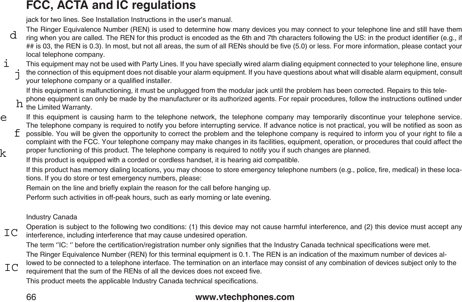 www.vtechphones.com66FCC, ACTA and IC regulationsjack for two lines. See Installation Instructions in the user’s manual.The Ringer Equivalence Number (REN) is used to determine how many devices you may connect to your telephone line and still have them TKPIYJGP[QWCTGECNNGF6JG4&apos;0HQTVJKURTQFWEVKUGPEQFGFCUVJGVJCPFVJEJCTCEVGTUHQNNQYKPIVJG75KPVJGRTQFWEVKFGPVKſGTGIKHKUVJG4&apos;0KU+POQUVDWVPQVCNNCTGCUVJGUWOQHCNN4&apos;0UUJQWNFDGſXGQTNGUU(QTOQTGKPHQTOCVKQPRNGCUGEQPVCEV[QWTlocal telephone company.This equipment may not be used with Party Lines. If you have specially wired alarm dialing equipment connected to your telephone line, ensure the connection of this equipment does not disable your alarm equipment. If you have questions about what will disable alarm equipment, consult [QWTVGNGRJQPGEQORCP[QTCSWCNKſGFKPUVCNNGTIf this equipment is malfunctioning, it must be unplugged from the modular jack until the problem has been corrected. Repairs to this tele-phone equipment can only be made by the manufacturer or its authorized agents. For repair procedures, follow the instructions outlined under the Limited Warranty.If this equipment is causing harm to the telephone network, the telephone company may temporarily discontinue your telephone service.6JGVGNGRJQPGEQORCP[KUTGSWKTGFVQPQVKH[[QWDGHQTGKPVGTTWRVKPIUGTXKEG+HCFXCPEGPQVKEGKUPQVRTCEVKECN[QWYKNNDGPQVKſGFCUUQQPCURQUUKDNG;QWYKNNDGIKXGPVJGQRRQTVWPKV[VQEQTTGEVVJGRTQDNGOCPFVJGVGNGRJQPGEQORCP[KUTGSWKTGFVQKPHQTO[QWQH[QWTTKIJVVQſNGCcomplaint with the FCC. Your telephone company may make changes in its facilities, equipment, operation, or procedures that could affect the proper functioning of this product. The telephone company is required to notify you if such changes are planned.If this product is equipped with a corded or cordless handset, it is hearing aid compatible.+HVJKURTQFWEVJCUOGOQT[FKCNKPINQECVKQPU[QWOC[EJQQUGVQUVQTGGOGTIGPE[VGNGRJQPGPWODGTUGIRQNKEGſTGOGFKECNKPVJGUGNQEC-tions. If you do store or test emergency numbers, please:4GOCKPQPVJGNKPGCPFDTKGƀ[GZRNCKPVJGTGCUQPHQTVJGECNNDGHQTGJCPIKPIWRPerform such activities in off-peak hours, such as early morning or late evening.Industry CanadaOperation is subject to the following two conditions: (1) this device may not cause harmful interference, and (2) this device must accept any interference, including interference that may cause undesired operation.6JGVGTOŎŏ+%ŎŏDGHQTGVJGEGTVKſECVKQPTGIKUVTCVKQPPWODGTQPN[UKIPKſGUVJCVVJG+PFWUVT[%CPCFCVGEJPKECNURGEKſECVKQPUYGTGOGVThe Ringer Equivalence Number (REN) for this terminal equipment is 0.1. The REN is an indication of the maximum number of devices al-lowed to be connected to a telephone interface. The termination on an interface may consist of any combination of devices subject only to the TGSWKTGOGPVVJCVVJGUWOQHVJG4&apos;0UQHCNNVJGFGXKEGUFQGUPQVGZEGGFſXG6JKURTQFWEVOGGVUVJGCRRNKECDNG+PFWUVT[%CPCFCVGEJPKECNURGEKſECVKQPUdijhefkICIC