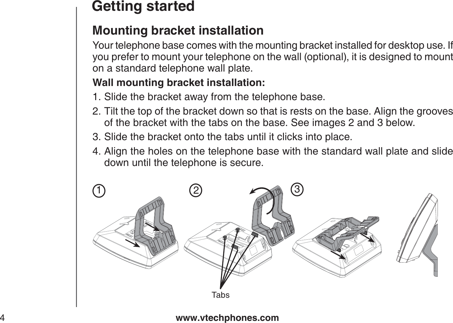 www.vtechphones.com4Getting startedMounting bracket installationYour telephone base comes with the mounting bracket installed for desktop use. If you prefer to mount your telephone on the wall (optional), it is designed to mount on a standard telephone wall plate. Wall mounting bracket installation:Slide the bracket away from the telephone base.Tilt the top of the bracket down so that is rests on the base. Align the grooves of the bracket with the tabs on the base. See images 2 and 3 below.Slide the bracket onto the tabs until it clicks into place.Align the holes on the telephone base with the standard wall plate and slide down until the telephone is secure.1.2.3.4.123Tabs