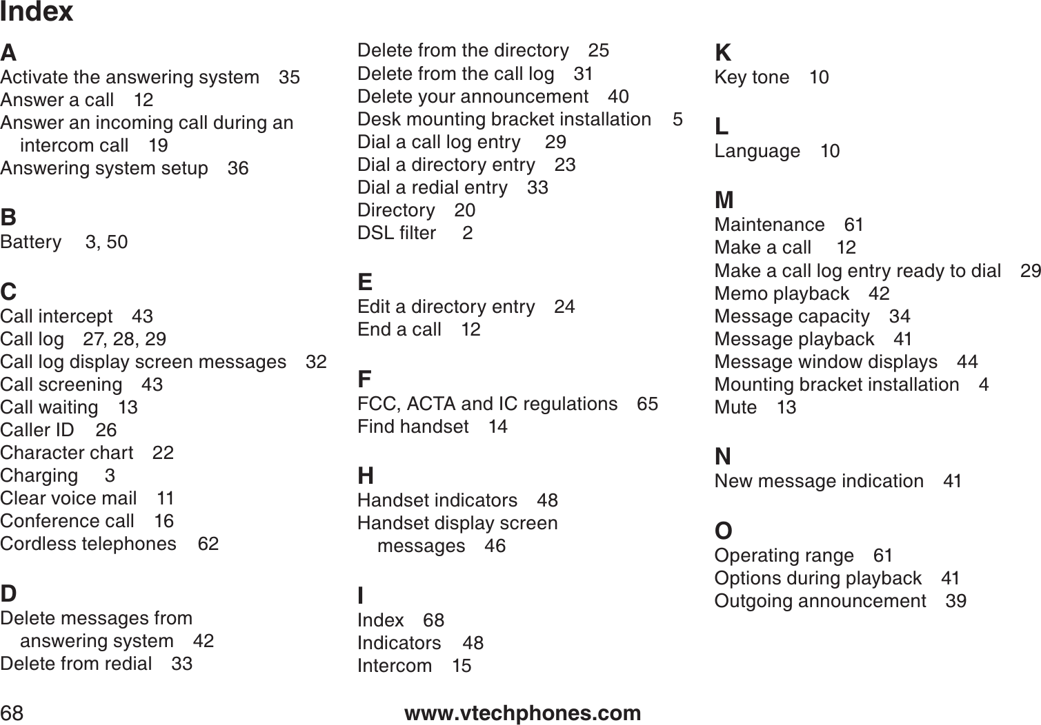 www.vtechphones.com68IndexAActivate the answering system 35Answer a call 12Answer an incoming call during an intercom call 19Answering system setup 36BBattery 3, 50 CCall intercept 43Call log 27, 28, 29Call log display screen messages 32Call screening 43Call waiting 13Caller ID    26Character chart 22Charging     3Clear voice mail 11Conference call 16Cordless telephones    62DDelete messages from          answering system 42Delete from redial 33Delete from the directory 25Delete from the call log 31Delete your announcement 40Desk mounting bracket installation    5Dial a call log entry  29Dial a directory entry 23Dial a redial entry 33Directory 20&amp;5.ſNVGTEEdit a directory entry 24End a call 12FFCC, ACTA and IC regulations 65Find handset 14HHandset indicators 48Handset display screen messages 46IIndex 68Indicators    48Intercom 15KKey tone 10LLanguage 10MMaintenance 61Make a call  12Make a call log entry ready to dial 29Memo playback 42Message capacity 34Message playback 41Message window displays 44Mounting bracket installation 4Mute 13NNew message indication 41OOperating range 61Options during playback 41Outgoing announcement 39
