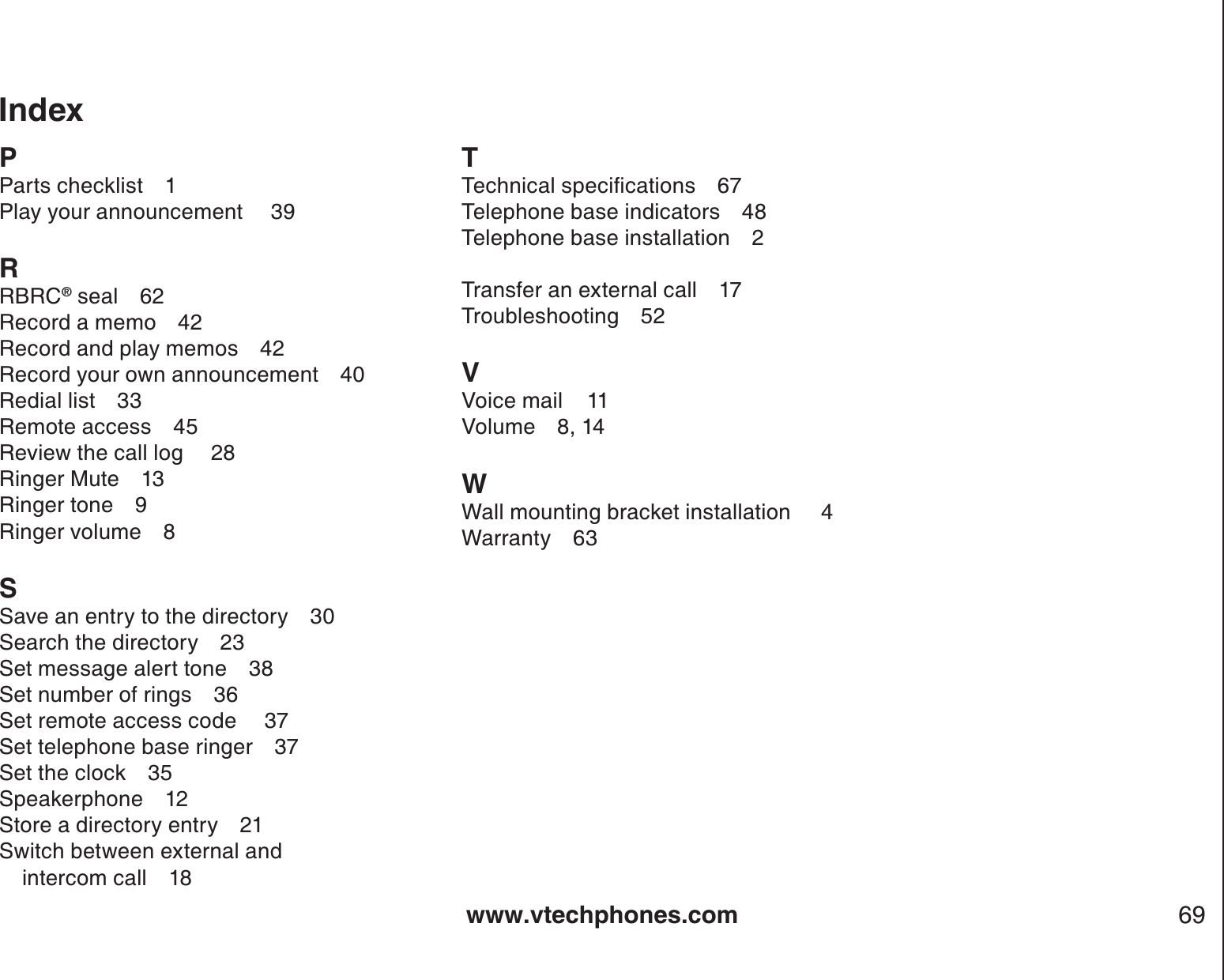 www.vtechphones.com 69PParts checklist 1Play your announcement  39RRBRC® seal 62Record a memo 42Record and play memos 42Record your own announcement 40Redial list 33Remote access 45Review the call log  28Ringer Mute 13Ringer tone 9Ringer volume 8SSave an entry to the directory 30Search the directory 23Set message alert tone 38Set number of rings 36Set remote access code  37Set telephone base ringer 37Set the clock 35Speakerphone 12Store a directory entry 21Switch between external and           intercom call 18T6GEJPKECNURGEKſECVKQPU 7Telephone base indicators 48Telephone base installation 2Transfer an external call 17Troubleshooting 52VVoice mail    11Volume 8, 14WWall mounting bracket installation     4Warranty 63Index