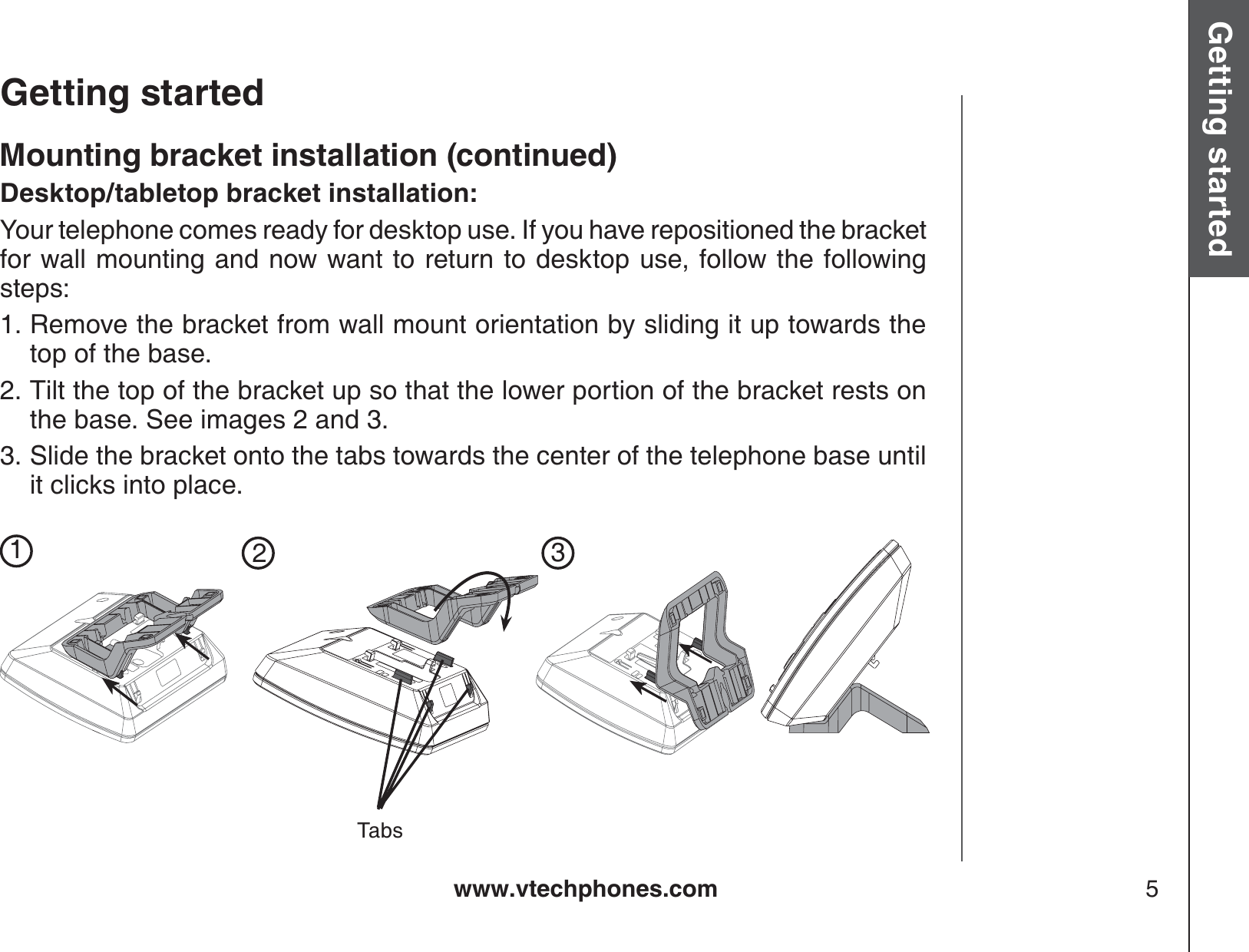 www.vtechphones.com 5Getting started Basic operationGetting startedMounting bracket installation (continued)Desktop/tabletop bracket installation:Your telephone comes ready for desktop use. If you have repositioned the bracket for wall mounting and now want to return to desktop use, follow the following steps:Remove the bracket from wall mount orientation by sliding it up towards the top of the base.Tilt the top of the bracket up so that the lower portion of the bracket rests on the base. See images 2 and 3.Slide the bracket onto the tabs towards the center of the telephone base untilit clicks into place.1.2.3.123Tabs