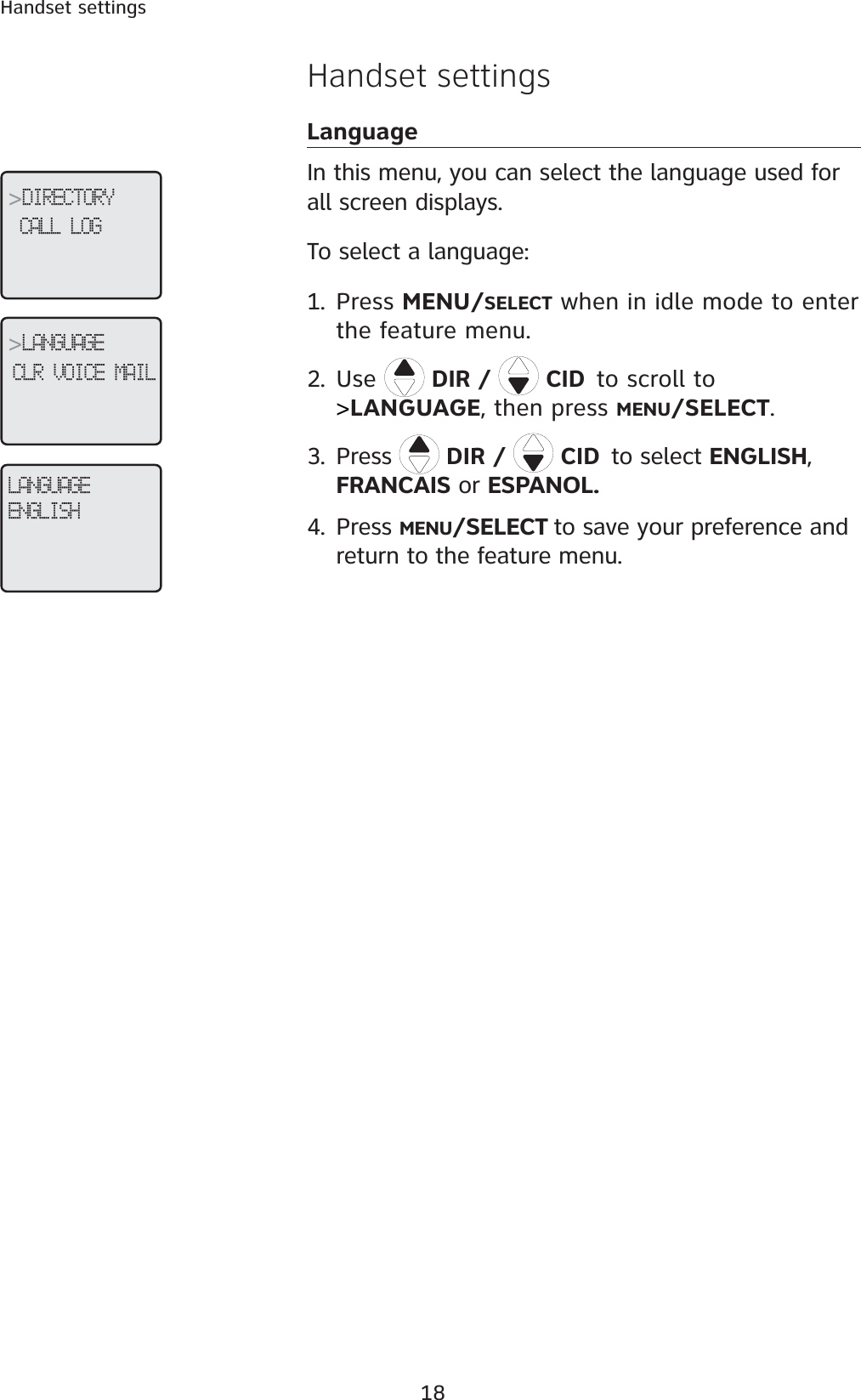 18Handset settingsHandset settingsLanguageIn this menu, you can select the language used for all screen displays. To select a language:1. Press MENU/SELECT when in idle mode to enter the feature menu.2. Use DIR /   CIDto scroll to&gt;LANGUAGE, then press MENU/SELECT.3. Press  DIR /   CIDto select ENGLISH,FRANCAIS or ESPANOL.4. Press MENU/SELECT to save your preference and return to the feature menu.LANGUAGEENGLISH&gt;DIRECTORYCALL LOG &gt;LANGUAGECLR VOICE MAIL