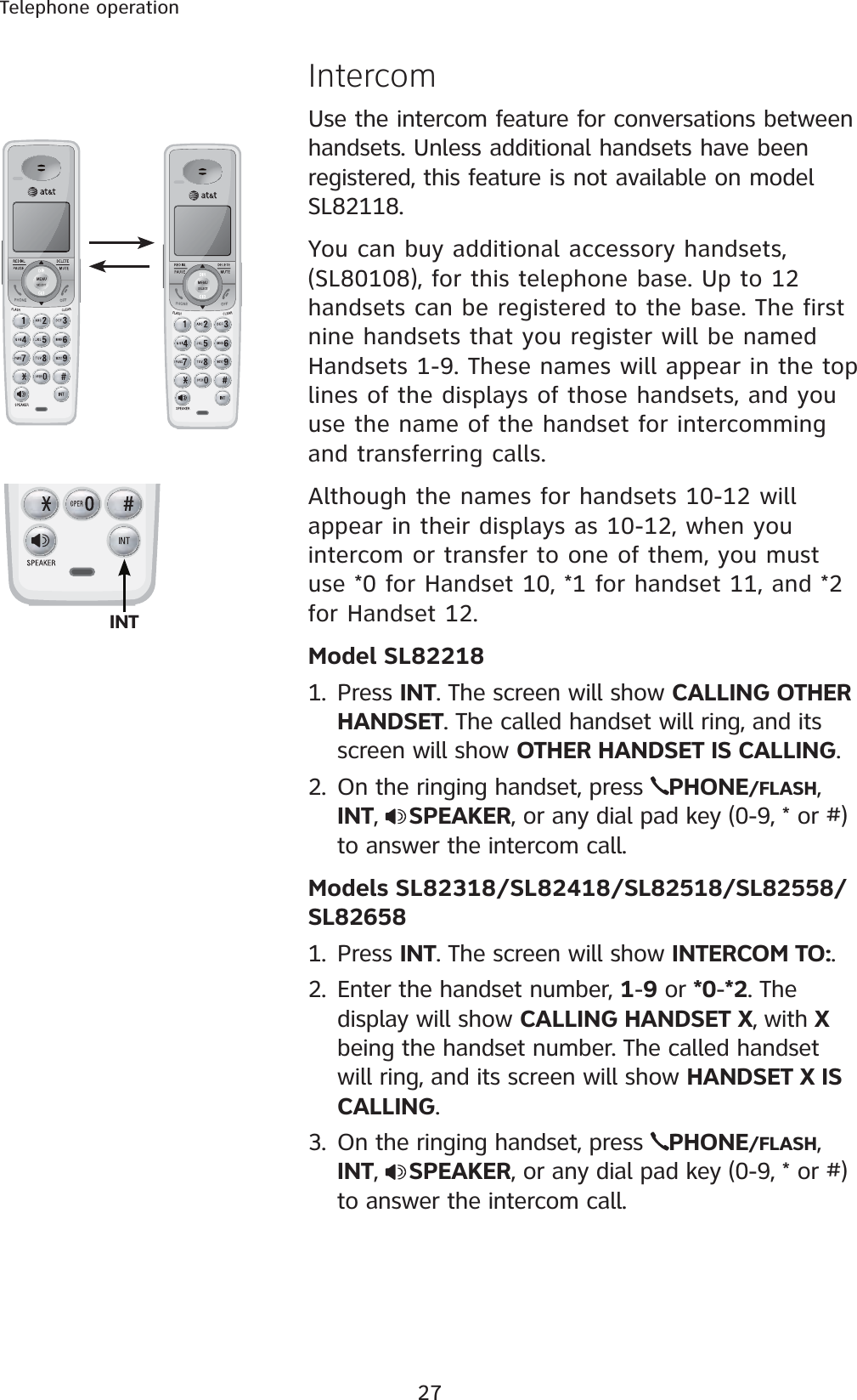 27Telephone operationIntercomUse the intercom feature for conversations between handsets. Unless additional handsets have been registered, this feature is not available on model SL82118.You can buy additional accessory handsets, (SL80108), for this telephone base. Up to 12 handsets can be registered to the base. The first nine handsets that you register will be named Handsets 1-9. These names will appear in the top lines of the displays of those handsets, and you use the name of the handset for intercomming and transferring calls.Although the names for handsets 10-12 will appear in their displays as 10-12, when you intercom or transfer to one of them, you must use *0 for Handset 10, *1 for handset 11, and *2 for Handset 12.Model SL822181. Press INT. The screen will show CALLING OTHER HANDSET. The called handset will ring, and its screen will show OTHER HANDSET IS CALLING.2. On the ringing handset, press  PHONE/FLASH,INT,  SPEAKER, or any dial pad key (0-9, * or #) to answer the intercom call.Models SL82318/SL82418/SL82518/SL82558/SL826581. Press INT. The screen will show INTERCOM TO:.2. Enter the handset number, 1-9 or *0-*2. The display will show CALLING HANDSET X, with X being the handset number. The called handset will ring, and its screen will show HANDSET X IS CALLING.3. On the ringing handset, press  PHONE/FLASH,INT,  SPEAKER, or any dial pad key (0-9, * or #) to answer the intercom call.INT