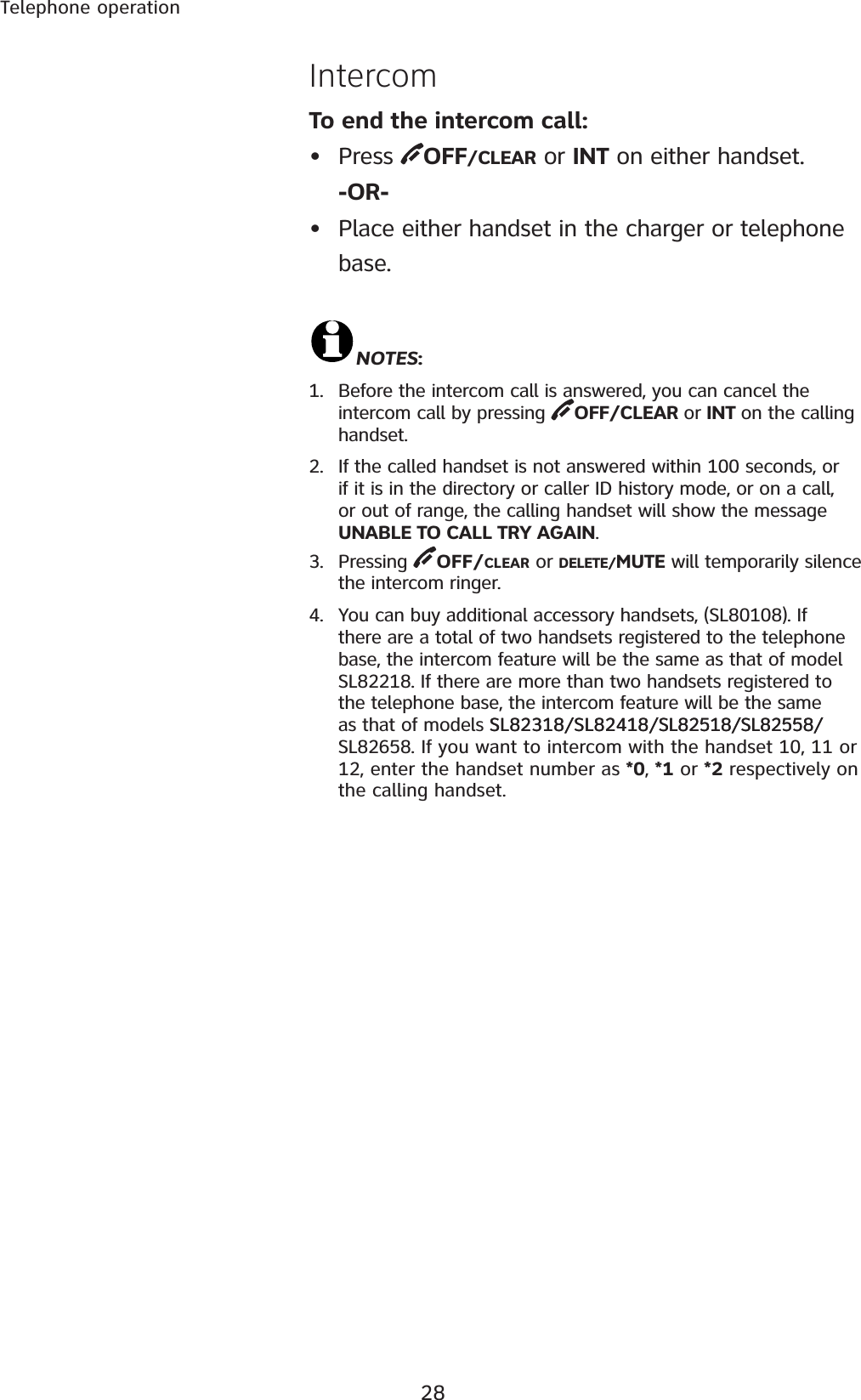 28Telephone operationIntercomNOTES:1. Before the intercom call is answered, you can cancel the intercom call by pressing  OFF/CLEAR or INT on the calling handset.2. If the called handset is not answered within 100 seconds, or if it is in the directory or caller ID history mode, or on a call, or out of range, the calling handset will show the message UNABLE TO CALL TRY AGAIN.3. Pressing  OFF/CLEAR or DELETE/MUTE will temporarily silence the intercom ringer.4. You can buy additional accessory handsets, (SL80108). If there are a total of two handsets registered to the telephone base, the intercom feature will be the same as that of model SL82218. If there are more than two handsets registered to the telephone base, the intercom feature will be the same as that of models SL82318/SL82418/SL82518/SL82558/SL82318/SL82418/SL82518/SL82558/SL82658. If you want to intercom with the handset 10, 11 or 12, enter the handset number as *0, *1 or *2 respectively on the calling handset. To end the intercom call:• Press  OFF/CLEAR or INT on either handset.-OR-• Place either handset in the charger or telephone base.
