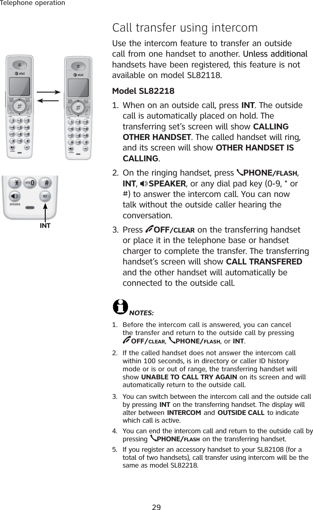 29Telephone operationCall transfer using intercom  Use the intercom feature to transfer an outside call from one handset to another. Unless additionalUnless additional handsets have been registered, this feature is not available on model SL82118.Model SL822181. When on an outside call, press INT. The outside call is automatically placed on hold. The transferring set’s screen will show CALLING OTHER HANDSET. The called handset will ring, and its screen will show OTHER HANDSET IS CALLING.2. On the ringing handset, press  PHONE/FLASH,INT,  SPEAKER, or any dial pad key (0-9, * or #) to answer the intercom call. You can now talk without the outside caller hearing the conversation.3. Press  OFF/CLEAR on the transferring handset or place it in the telephone base or handset charger to complete the transfer. The transferring handset’s screen will show CALL TRANSFERED and the other handset will automatically be connected to the outside call.NOTES:1. Before the intercom call is answered, you can cancel the transfer and return to the outside call by pressing           OFF/CLEAR,PHONE/FLASH, or INT.2. If the called handset does not answer the intercom call within 100 seconds, is in directory or caller ID history mode or is or out of range, the transferring handset will show UNABLE TO CALL TRY AGAIN on its screen and will automatically return to the outside call.3. You can switch between the intercom call and the outside call by pressing INT on the transferring handset. The display will alter between INTERCOM and OUTSIDE CALL to indicate which call is active.4. You can end the intercom call and return to the outside call by pressing PHONE/FLASH on the transferring handset.5. If you register an accessory handset to your SL82108 (for a total of two handsets), call transfer using intercom will be the same as model SL82218. INT