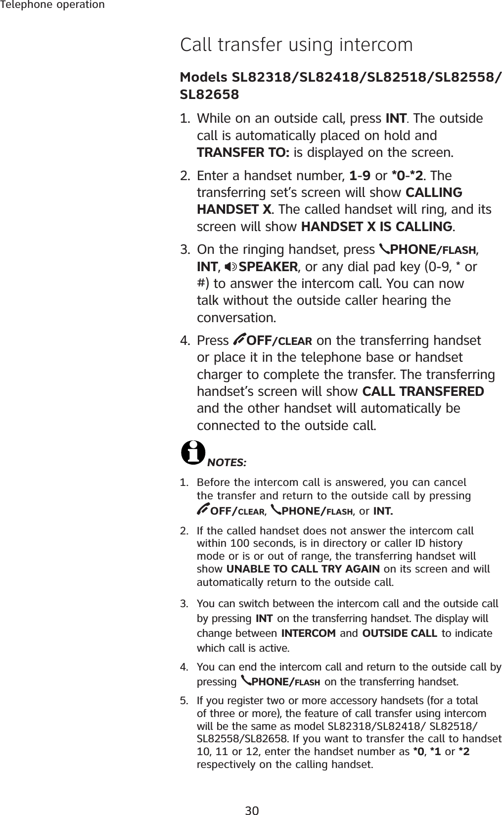 30Telephone operationCall transfer using intercom  Models SL82318/SL82418/SL82518/SL82558/SL826581. While on an outside call, press INT. The outside call is automatically placed on hold and TRANSFER TO: is displayed on the screen.2. Enter a handset number, 1-9 or *0-*2. The transferring set’s screen will show CALLING HANDSET X. The called handset will ring, and its screen will show HANDSET X IS CALLING.3. On the ringing handset, press  PHONE/FLASH,INT,  SPEAKER, or any dial pad key (0-9, * or #) to answer the intercom call. You can now talk without the outside caller hearing the conversation.4. Press  OFF/CLEAR on the transferring handset or place it in the telephone base or handset charger to complete the transfer. The transferring handset’s screen will show CALL TRANSFERED and the other handset will automatically be connected to the outside call.NOTES:1. Before the intercom call is answered, you can cancel the transfer and return to the outside call by pressing            OFF/CLEAR,PHONE/FLASH, or INT.2. If the called handset does not answer the intercom call within 100 seconds, is in directory or caller ID history mode or is or out of range, the transferring handset will show UNABLE TO CALL TRY AGAIN on its screen and will automatically return to the outside call.3. You can switch between the intercom call and the outside call by pressing INT on the transferring handset. The display will change between INTERCOM and OUTSIDE CALL to indicate which call is active.4. You can end the intercom call and return to the outside call by pressing PHONE/FLASH on the transferring handset.5. If you register two or more accessory handsets (for a total of three or more), the feature of call transfer using intercom will be the same as model SL82318/SL82418/ SL82518/SL82558/SL82658. If you want to transfer the call to handset 10, 11 or 12, enter the handset number as *0, *1 or *2respectively on the calling handset.