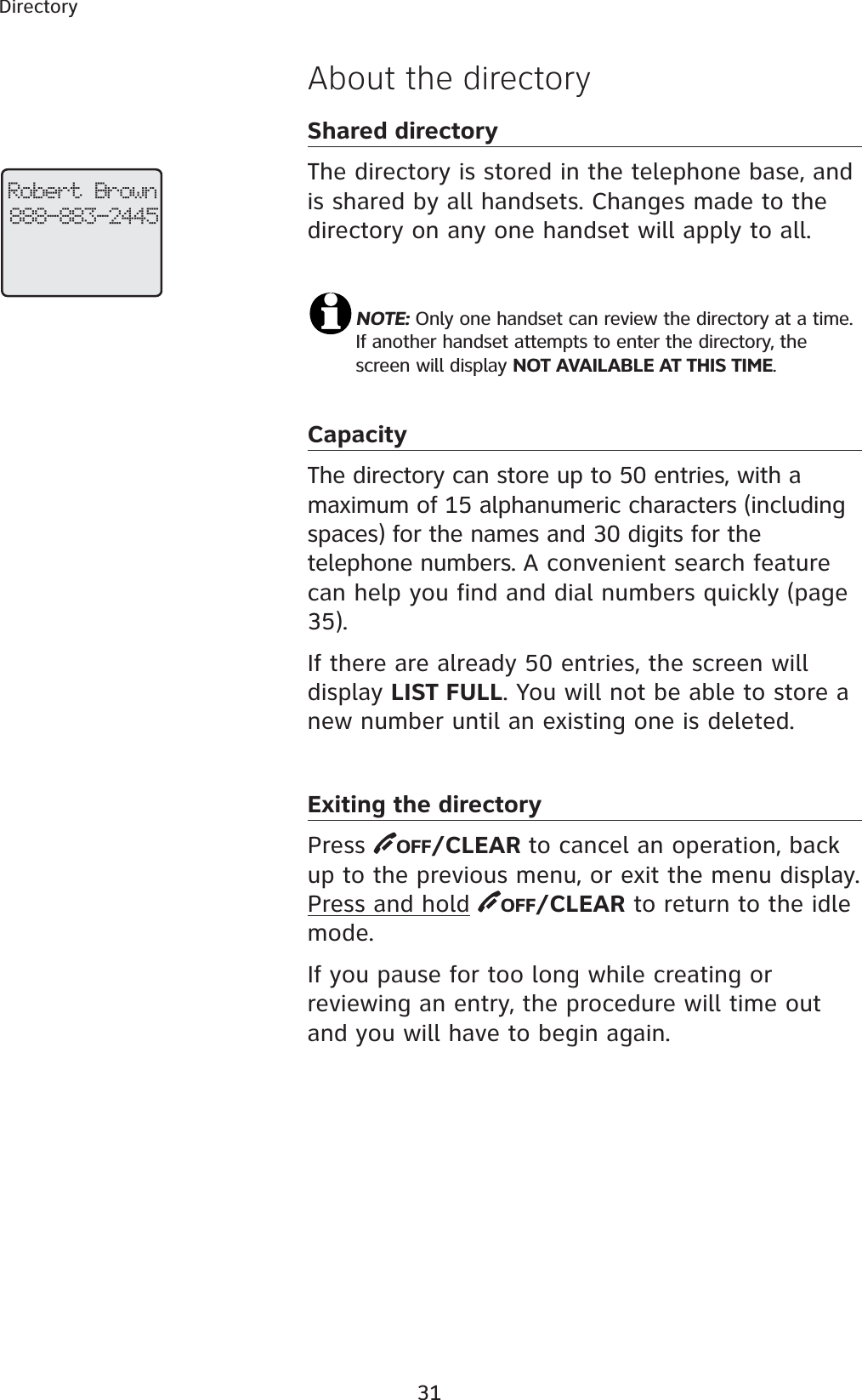 31Directory Robert Brown888-883-2445About the directoryShared directoryThe directory is stored in the telephone base, and is shared by all handsets. Changes made to the directory on any one handset will apply to all.NOTE: Only one handset can review the directory at a time. If another handset attempts to enter the directory, the screen will display NOT AVAILABLE AT THIS TIME.CapacityThe directory can store up to 50 entries, with a maximum of 15 alphanumeric characters (including spaces) for the names and 30 digits for the telephone numbers. A convenient search feature can help you find and dial numbers quickly (page 35).If there are already 50 entries, the screen will display LIST FULL. You will not be able to store a new number until an existing one is deleted.Exiting the directoryPress  OFF/CLEAR to cancel an operation, back up to the previous menu, or exit the menu display. Press and hold OFF/CLEAR to return to the idle mode.If you pause for too long while creating or reviewing an entry, the procedure will time out and you will have to begin again.