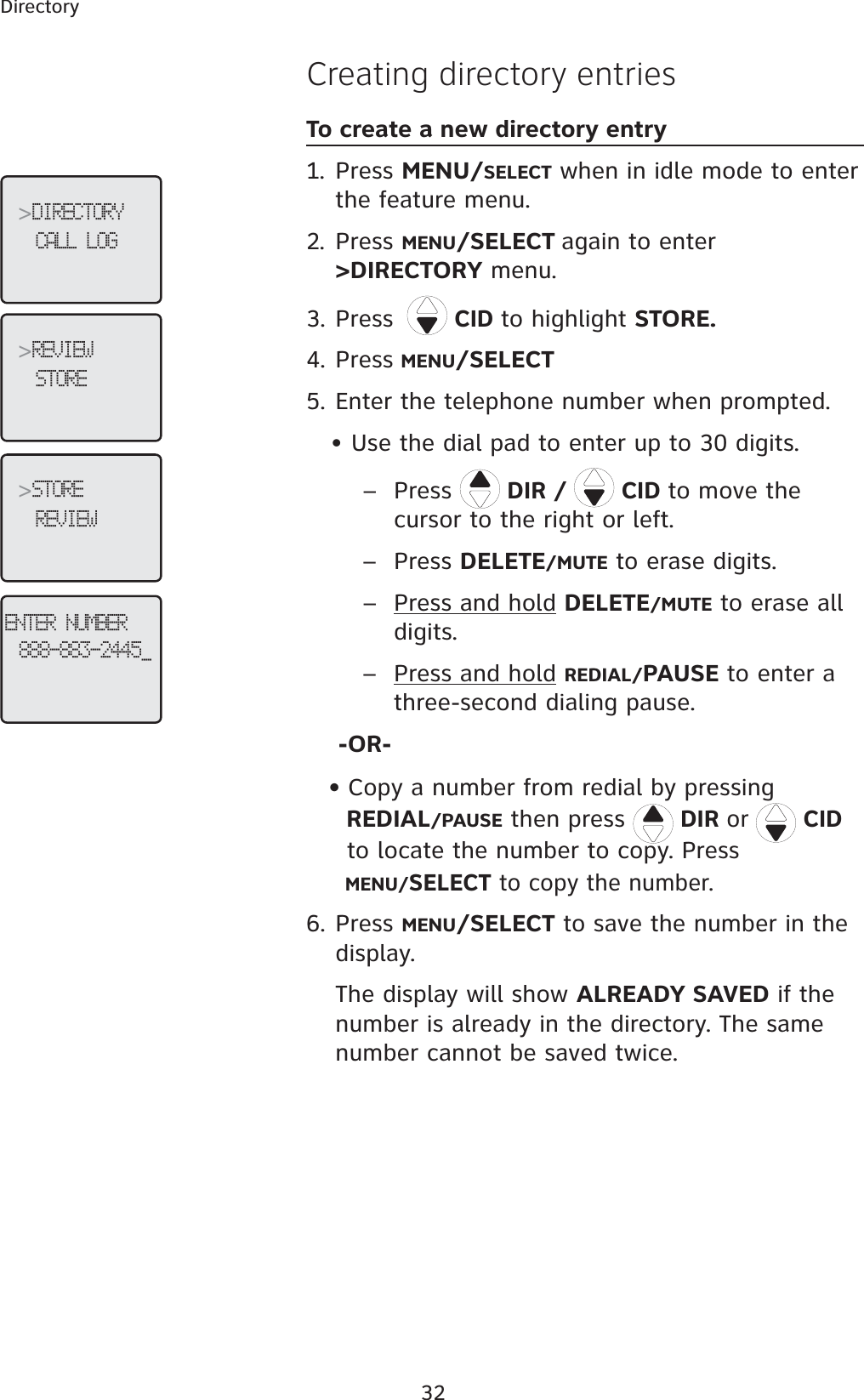 32DirectoryCreating directory entriesTo create a new directory entry1. Press MENU/SELECT when in idle mode to enter the feature menu.2. Press MENU/SELECT again to enter &gt;DIRECTORY menu.3. Press CID to highlight STORE.4. Press MENU/SELECT5. Enter the telephone number when prompted.    • Use the dial pad to enter up to 30 digits.  – Press  DIR /   CID to move the cursor to the right or left.       –  Press DELETE/MUTE to erase digits. –  Press and hold DELETE/MUTE to erase all digits.       –  Press and hold REDIAL/PAUSE to enter a three-second dialing pause.-OR-   • Copy  a  number  from  redial  by  pressing          REDIAL/PAUSE then press  DIR or  CIDto locate the number to copy. Press MENU/SELECT to copy the number.6. Press MENU/SELECT to save the number in the display. The display will show ALREADY SAVED if the number is already in the directory. The same number cannot be saved twice.&gt;DIRECTORYCALL LOG&gt;STOREREVIEW&gt;REVIEWSTOREENTER NUMBER888-883-2445_