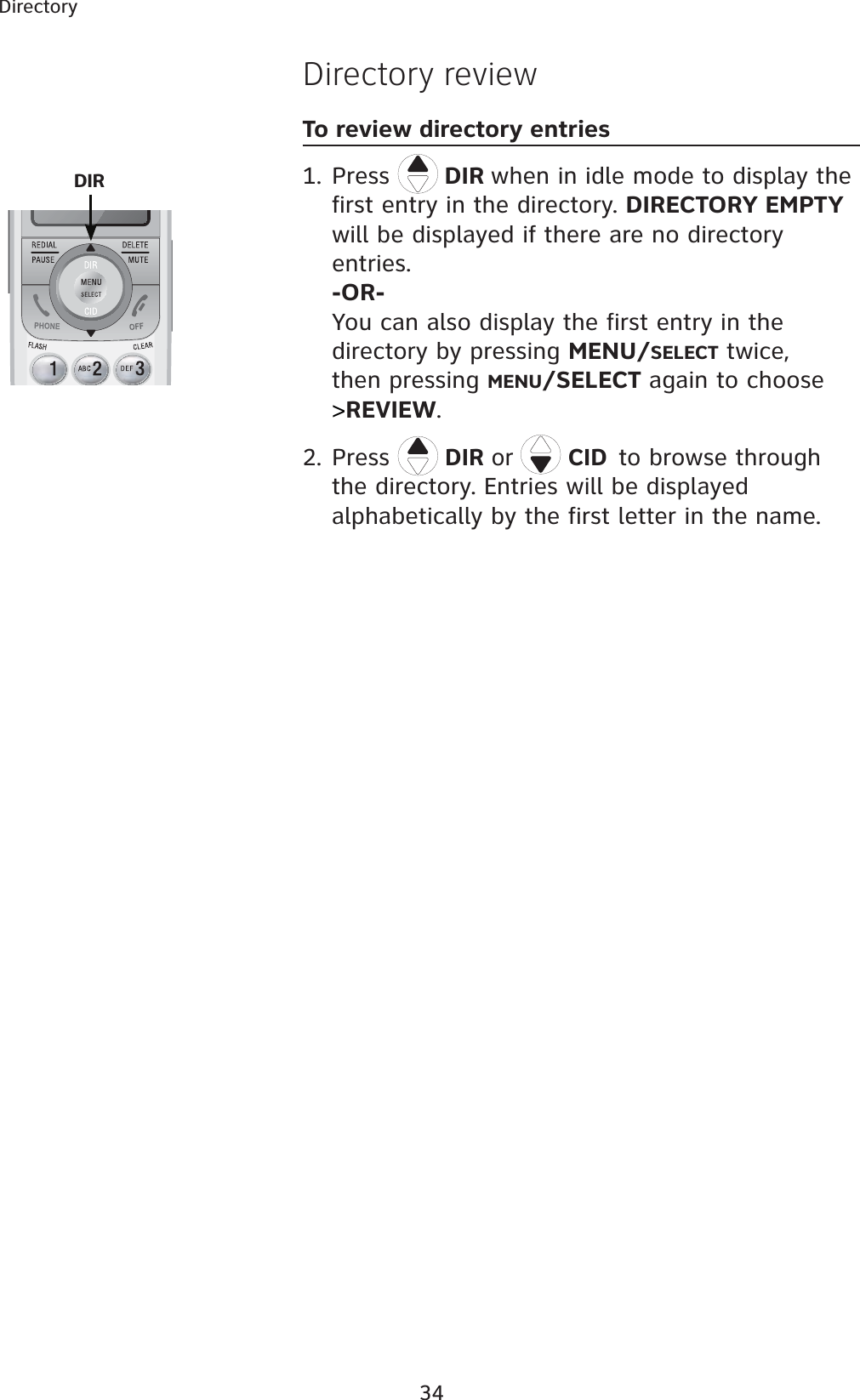 34DirectoryDirectory reviewTo review directory entries1. Press  DIR when in idle mode to display the first entry in the directory. DIRECTORY EMPTYwill be displayed if there are no directory entries.-OR-You can also display the first entry in the directory by pressing MENU/SELECT twice,then pressing MENU/SELECT again to choose &gt;REVIEW.2. Press  DIR or  CIDto browse through the directory. Entries will be displayed alphabetically by the first letter in the name. DIR