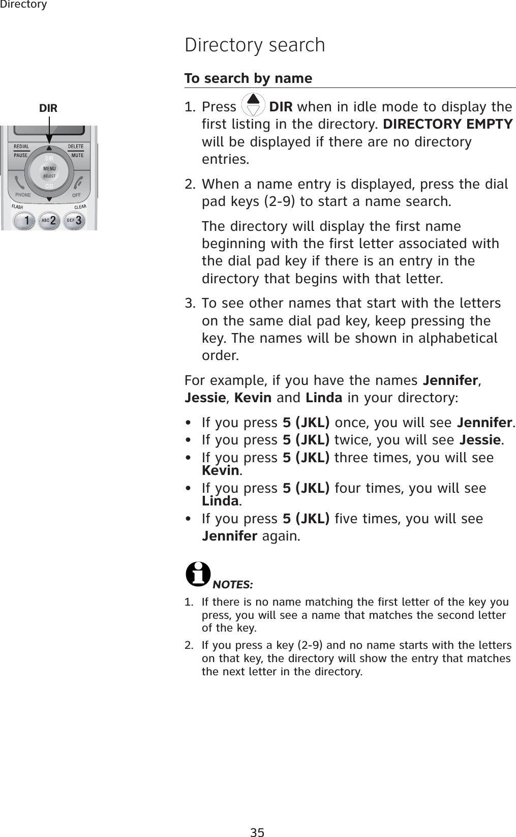 35Directory Directory searchTo search by name1. Press  DIR when in idle mode to display the first listing in the directory. DIRECTORY EMPTYwill be displayed if there are no directory entries.2. When a name entry is displayed, press the dial pad keys (2-9) to start a name search. The directory will display the first name beginning with the first letter associated with the dial pad key if there is an entry in the directory that begins with that letter.3. To see other names that start with the letters on the same dial pad key, keep pressing the key. The names will be shown in alphabetical order.For example, if you have the names Jennifer,Jessie,Kevin and Linda in your directory:• If you press 5 (JKL) once, you will see Jennifer.• If you press 5 (JKL) twice, you will see Jessie.• If you press 5 (JKL) three times, you will see Kevin.• If you press 5 (JKL) four times, you will see Linda.• If you press 5 (JKL) five times, you will see Jennifer again.NOTES:1. If there is no name matching the first letter of the key you press, you will see a name that matches the second letter of the key.2. If you press a key (2-9) and no name starts with the letters on that key, the directory will show the entry that matches the next letter in the directory. DIR