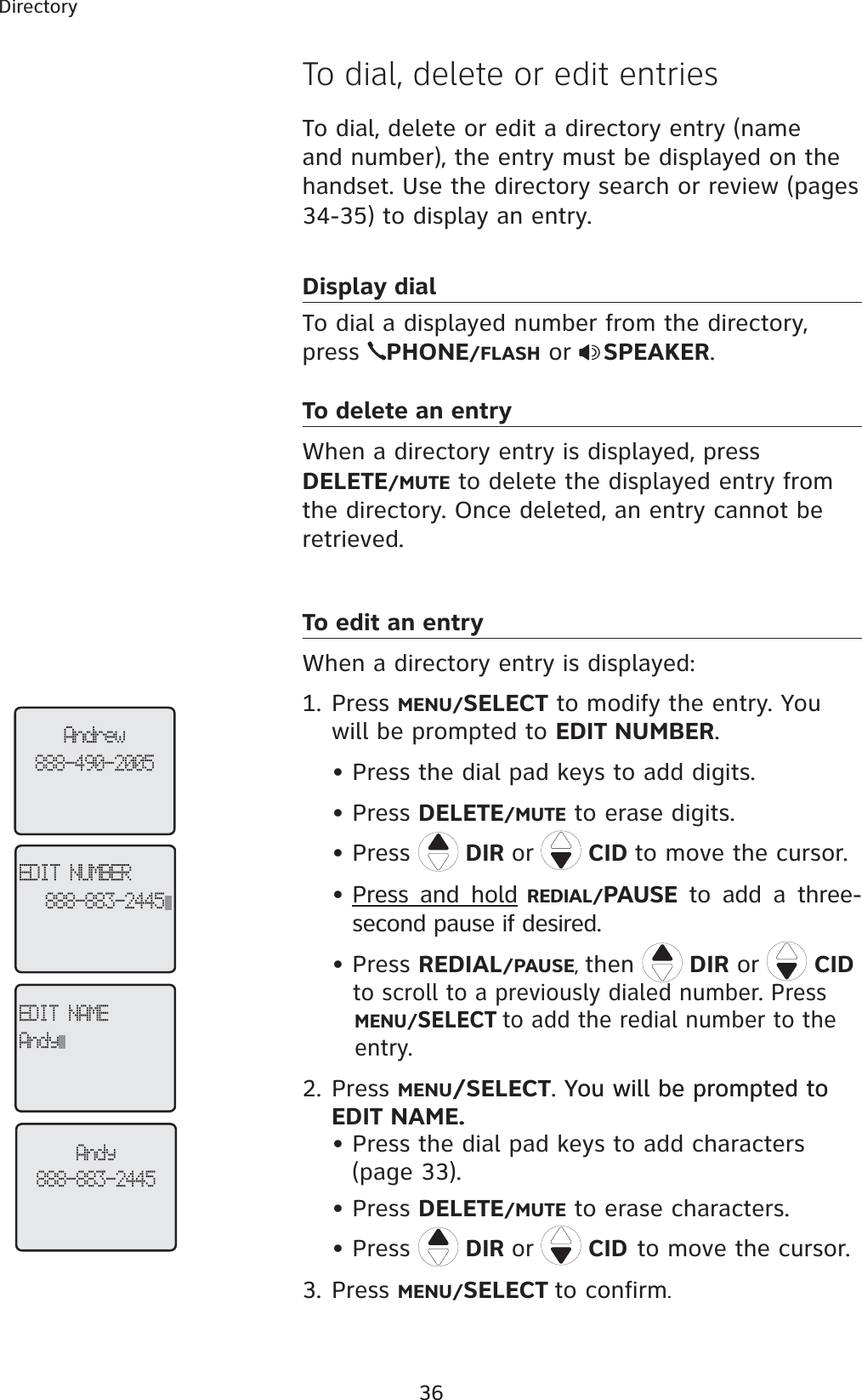 36DirectoryTo dial, delete or edit a directory entry (name and number), the entry must be displayed on the handset. Use the directory search or review (pages 34-35) to display an entry. Display dialTo dial a displayed number from the directory, press  PHONE/FLASH or  SPEAKER.To delete an entryWhen a directory entry is displayed, press DELETE/MUTE to delete the displayed entry from the directory. Once deleted, an entry cannot be retrieved. To edit an entryWhen a directory entry is displayed: 1. Press MENU/SELECT to modify the entry. You will be prompted to EDIT NUMBER.Press the dial pad keys to add digits.• Press DELETE/MUTE to erase digits.• Press  DIR or  CID to move the cursor.Press and hold REDIAL/PAUSE to add a three-second pause if desired.• Press REDIAL/PAUSE,then  DIR or  CID to scroll to a previously dialed number. Press MENU/SELECTto add the redial number to the    entry. 2. Press MENU/SELECT. You will be prompted toYou will be prompted to EDIT NAME.Press the dial pad keys to add characters (page 33).Press DELETE/MUTE to erase characters.Press  DIR or  CIDto move the cursor.3. Press MENU/SELECT to confirm.•••••To dial, delete or edit entriesAndrew888-490-2005EDIT NUMBER888-883-2445EDIT NAMEAndyAndy888-883-2445