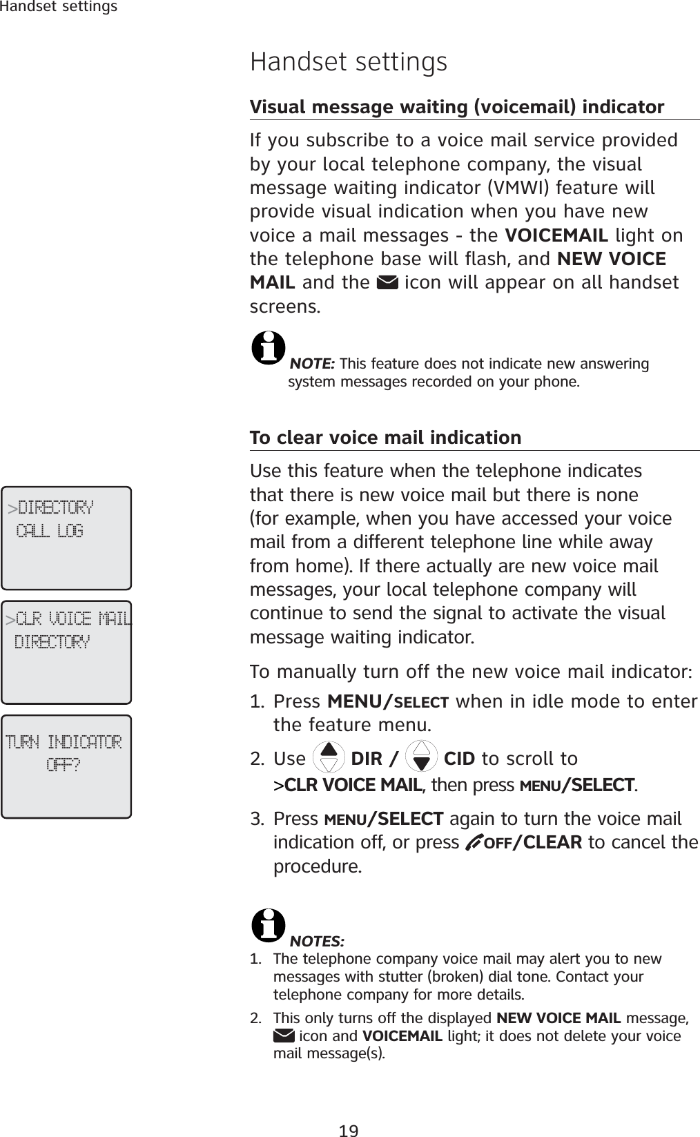 19Handset settingsHandset settingsVisual message waiting (voicemail) indicatorIf you subscribe to a voice mail service provided by your local telephone company, the visual message waiting indicator (VMWI) feature will provide visual indication when you have new voice a mail messages - the VOICEMAIL light on the telephone base will flash, and NEW VOICE MAIL and the   icon will appear on all handset screens.  NOTE: This feature does not indicate new answering       system messages recorded on your phone. To clear voice mail indication Use this feature when the telephone indicates that there is new voice mail but there is none (for example, when you have accessed your voice mail from a different telephone line while away from home). If there actually are new voice mail messages, your local telephone company will continue to send the signal to activate the visual message waiting indicator.To manually turn off the new voice mail indicator: 1. Press MENU/SELECT when in idle mode to enter the feature menu.2. Use DIR /   CID to scroll to&gt;CLR VOICE MAIL, then press MENU/SELECT.3. Press MENU/SELECT again to turn the voice mail indication off, or press  OFF/CLEAR to cancel the procedure.NOTES:1. The telephone company voice mail may alert you to new messages with stutter (broken) dial tone. Contact your telephone company for more details.2. This only turns off the displayed NEW VOICE MAIL message,  icon and VOICEMAIL light; it does not delete your voice mail message(s).&gt;DIRECTORYCALL LOG&gt;CLR VOICE MAILDIRECTORYTURN INDICATOROFF?