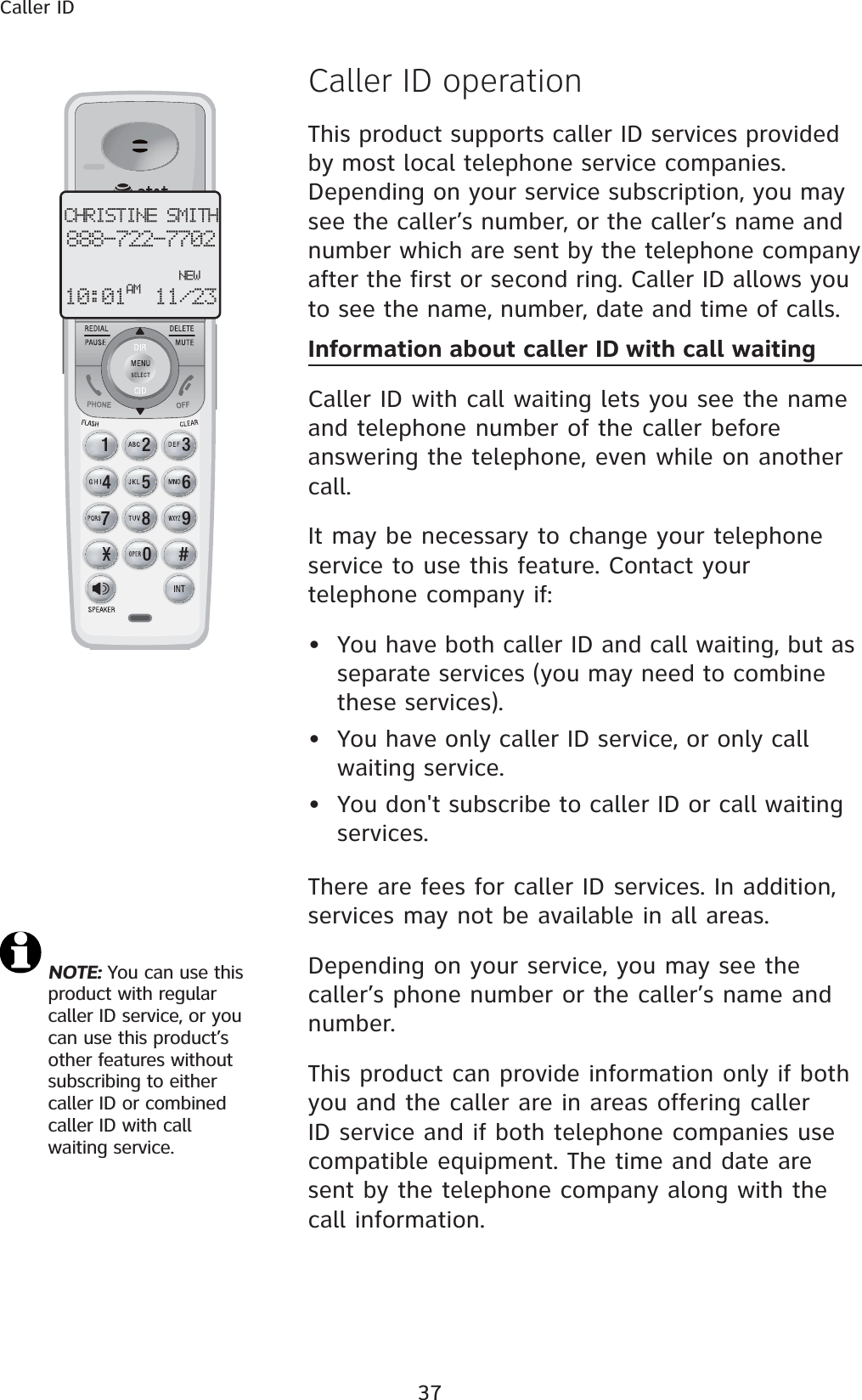 37Caller IDCaller ID operationThis product supports caller ID services provided by most local telephone service companies. Depending on your service subscription, you may see the caller’s number, or the caller’s name and number which are sent by the telephone company after the first or second ring. Caller ID allows you to see the name, number, date and time of calls.  Information about caller ID with call waitingCaller ID with call waiting lets you see the name and telephone number of the caller before answering the telephone, even while on another call.It may be necessary to change your telephone service to use this feature. Contact your telephone company if:  • You have both caller ID and call waiting, but as separate services (you may need to combine these services).• You have only caller ID service, or only call waiting service.• You don&apos;t subscribe to caller ID or call waiting services.There are fees for caller ID services. In addition, services may not be available in all areas.Depending on your service, you may see the caller’s phone number or the caller’s name and number. This product can provide information only if both you and the caller are in areas offering caller ID service and if both telephone companies use compatible equipment. The time and date are sent by the telephone company along with the call information.CHRISTINE SMITH888-722-7702NEW10:01 11/23AMNOTE: You can use this product with regular caller ID service, or you can use this product’s other features without subscribing to either caller ID or combined caller ID with call waiting service. 