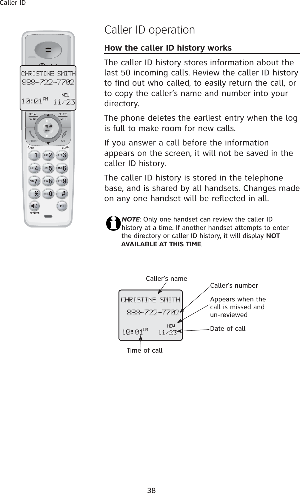 38Caller IDCaller ID operationHow the caller ID history worksThe caller ID history stores information about the last 50 incoming calls. Review the caller ID history to find out who called, to easily return the call, or to copy the caller’s name and number into your directory.The phone deletes the earliest entry when the log is full to make room for new calls.If you answer a call before the information appears on the screen, it will not be saved in the caller ID history.The caller ID history is stored in the telephone base, and is shared by all handsets. Changes made on any one handset will be reflected in all.NOTE: Only one handset can review the caller ID history at a time. If another handset attempts to enter the directory or caller ID history, it will display NOT AVAILABLE AT THIS TIME.Caller’s name Caller’s numberAppears when the call is missed and un-reviewedTime of callDate of callCHRISTINE SMITH888-722-7702NEW10:01AM 11/23CHRISTINE SMITH888-722-7702NEW10:01 11/23AM