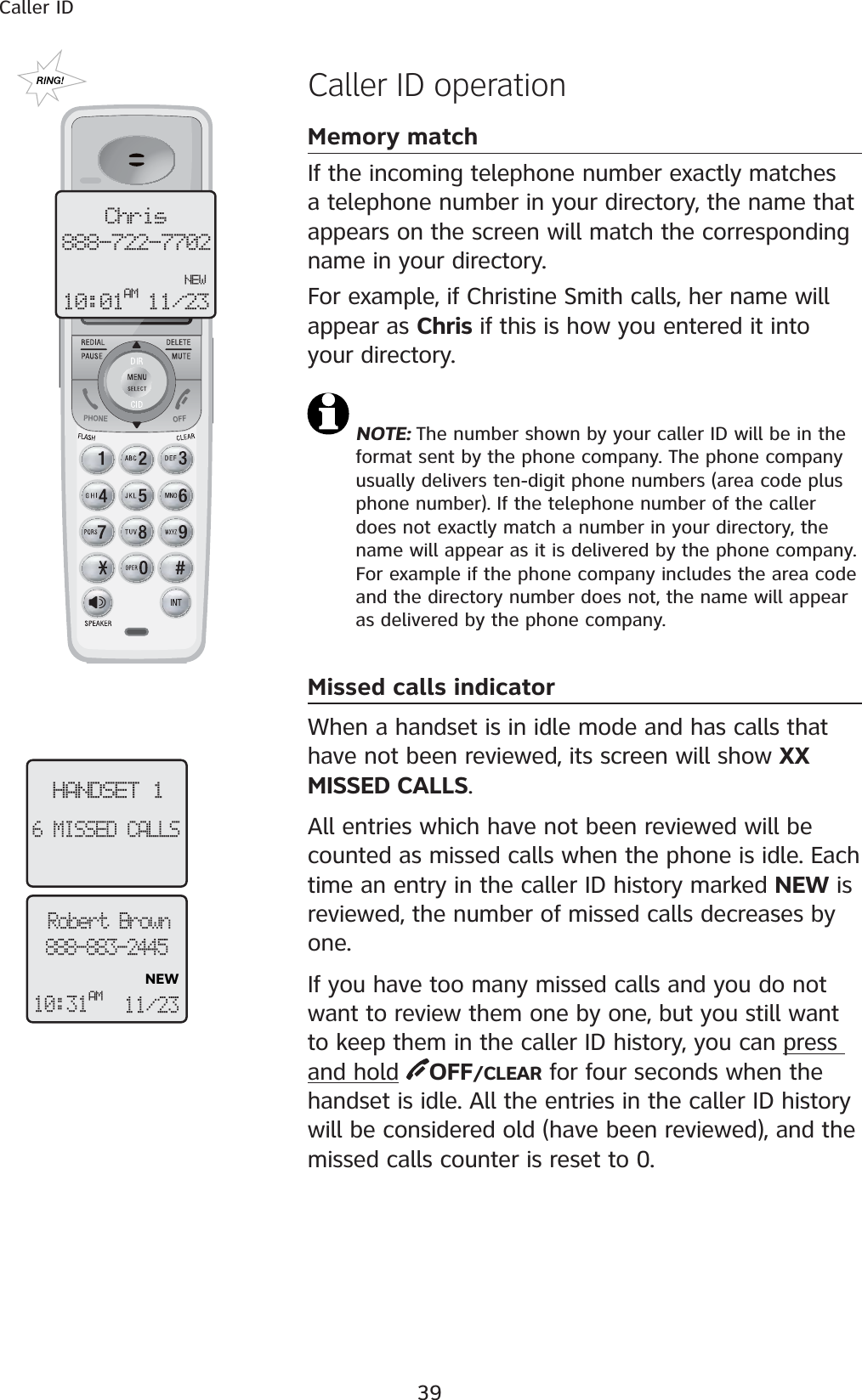 39Caller IDHANDSET 16 MISSED CALLS Caller ID operationMemory matchIf the incoming telephone number exactly matches a telephone number in your directory, the name that appears on the screen will match the corresponding name in your directory. For example, if Christine Smith calls, her name will appear as Chris if this is how you entered it into your directory.NOTE: The number shown by your caller ID will be in the format sent by the phone company. The phone company usually delivers ten-digit phone numbers (area code plus phone number). If the telephone number of the caller does not exactly match a number in your directory, the name will appear as it is delivered by the phone company. For example if the phone company includes the area code and the directory number does not, the name will appear as delivered by the phone company.Missed calls indicatorWhen a handset is in idle mode and has calls that have not been reviewed, its screen will show XX MISSED CALLS.All entries which have not been reviewed will be counted as missed calls when the phone is idle. Each time an entry in the caller ID history marked NEW is reviewed, the number of missed calls decreases by one. If you have too many missed calls and you do not want to review them one by one, but you still want to keep them in the caller ID history, you can press and hold OFF/CLEAR for four seconds when the handset is idle. All the entries in the caller ID history will be considered old (have been reviewed), and the missed calls counter is reset to 0.Chris888-722-7702  NEW10:01AM 11/23Robert Brown888-883-2445NEW10:31AM11/23 