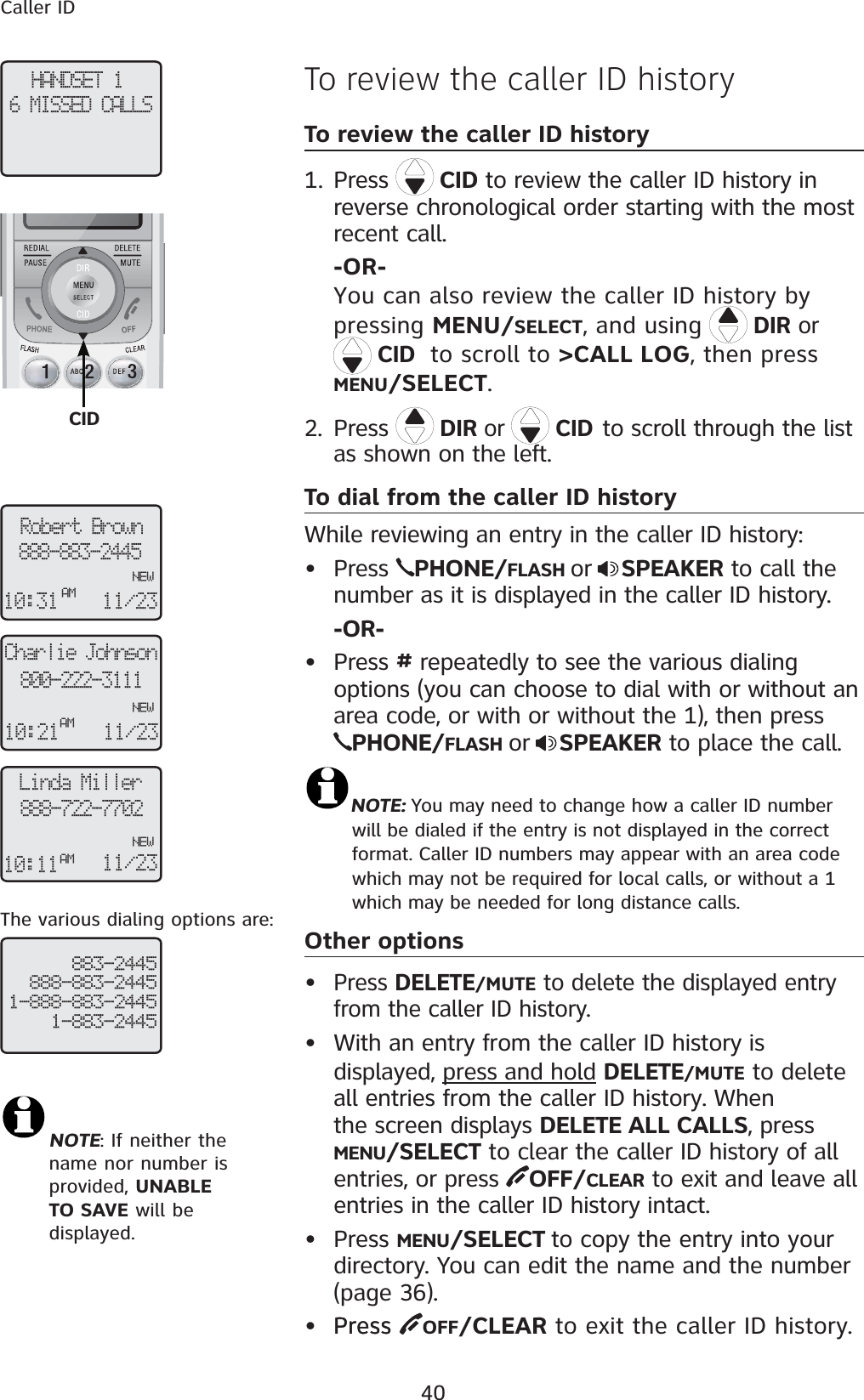 40Caller IDHANDSET 16 MISSED CALLSCharlie Johnson800-222-3111NEW10:21AM11/23 Linda Miller888-722-7702NEW10:11AM11/23 Robert Brown888-883-2445NEW10:31AM11/23 883-2445888-883-24451-888-883-24451-883-2445The various dialing options are:To review the caller ID historyTo review the caller ID historyPress  CID to review the caller ID history in reverse chronological order starting with the most recent call.-OR-You can also review the caller ID history by pressing MENU/SELECT, and using DIR or   CIDto scroll to &gt;CALL LOG, then press MENU/SELECT.2. Press  DIR or  CIDto scroll through the list as shown on the left.To dial from the caller ID historyWhile reviewing an entry in the caller ID history:  • Press  PHONE/FLASH or SPEAKER to call the number as it is displayed in the caller ID history.-OR-• Press # repeatedly to see the various dialing options (you can choose to dial with or without an area code, or with or without the 1), then press PHONE/FLASH or SPEAKER to place the call.NOTE: You may need to change how a caller ID number    will be dialed if the entry is not displayed in the correct    format. Caller ID numbers may appear with an area code    which may not be required for local calls, or without a 1    which may be needed for long distance calls.Other options•Press DELETE/MUTE to delete the displayed entry from the caller ID history.• With an entry from the caller ID history is displayed, press and holdDELETE/MUTE to delete all entries from the caller ID history. When the screen displays DELETE ALL CALLS, press    MENU/SELECT to clear the caller ID history of all entries, or press  OFF/CLEAR to exit and leave all entries in the caller ID history intact.• Press MENU/SELECT to copy the entry into your directory. You can edit the name and the number (page 36).• PressPress  OFF/CLEAR to exit the caller ID history.1.NOTE: If neither the     name nor number is provided, UNABLE    TO SAVE will be displayed.CID