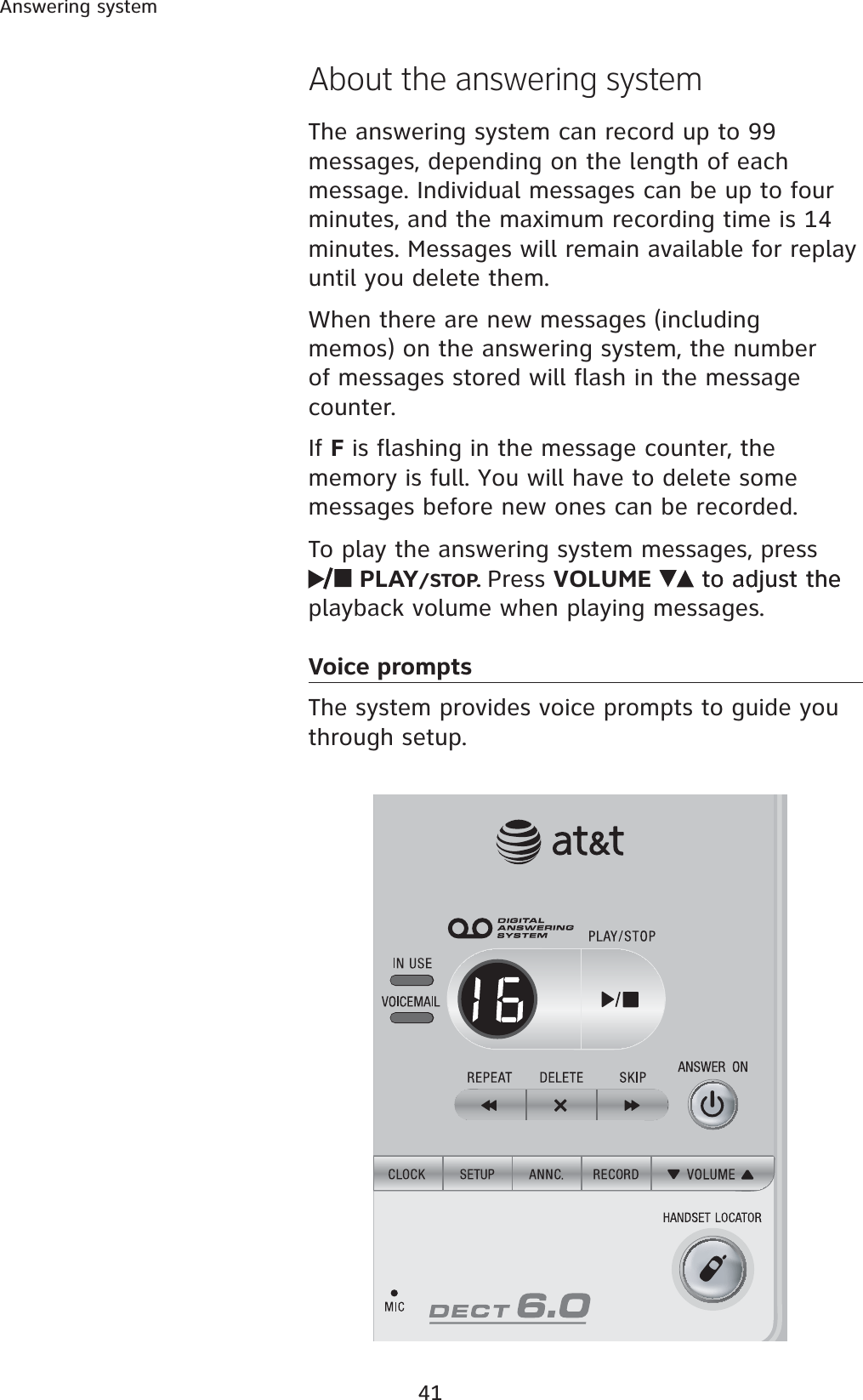 41Answering systemAbout the answering systemThe answering system can record up to 99 messages, depending on the length of each message. Individual messages can be up to four minutes, and the maximum recording time is 14 minutes. Messages will remain available for replay until you delete them.When there are new messages (including memos) on the answering system, the number of messages stored will flash in the message counter.If F is flashing in the message counter, the memory is full. You will have to delete some messages before new ones can be recorded.To play the answering system messages, press PLAY/STOP. Press VOLUME to adjust theto adjust the playback volume when playing messages.Voice prompts   The system provides voice prompts to guide you through setup. 