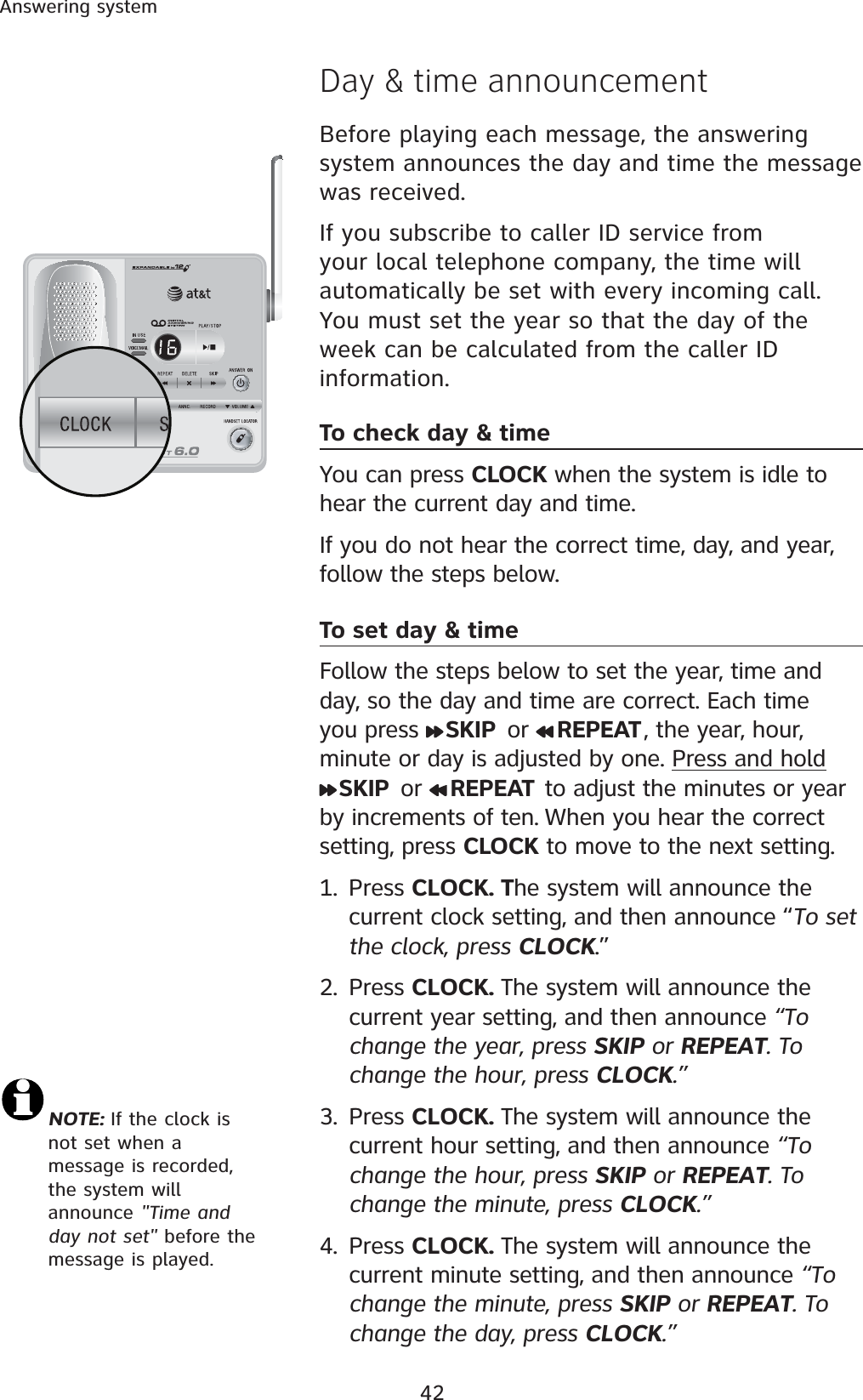 42Answering systemDay &amp; time announcementBefore playing each message, the answering system announces the day and time the message was received. If you subscribe to caller ID service from your local telephone company, the time will automatically be set with every incoming call. You must set the year so that the day of the week can be calculated from the caller ID information.To check day &amp; timeYou can press CLOCK when the system is idle to hear the current day and time. If you do not hear the correct time, day, and year, follow the steps below.To set day &amp; timeFollow the steps below to set the year, time and day, so the day and time are correct. Each time you press  SKIP  or  REPEAT , the year, hour, minute or day is adjusted by one. Press and holdSKIP  or  REPEAT  to adjust the minutes or year by increments of ten. When you hear the correct setting, press CLOCK to move to the next setting. 1. Press CLOCK. The system will announce the current clock setting, and then announce “To set the clock, press CLOCK.”2. Press CLOCK. The system will announce the current year setting, and then announce “To change the year, press SKIP or REPEAT. To change the hour, press CLOCK.”3. Press CLOCK. The system will announce the current hour setting, and then announce “To change the hour, press SKIP or REPEAT. To change the minute, press CLOCK.”4. Press CLOCK. The system will announce the current minute setting, and then announce “To change the minute, press SKIP or REPEAT. To change the day, press CLOCK.”NOTE: If the clock is not set when a message is recorded, the system will announce &quot;Time and day not set&quot; before the message is played.