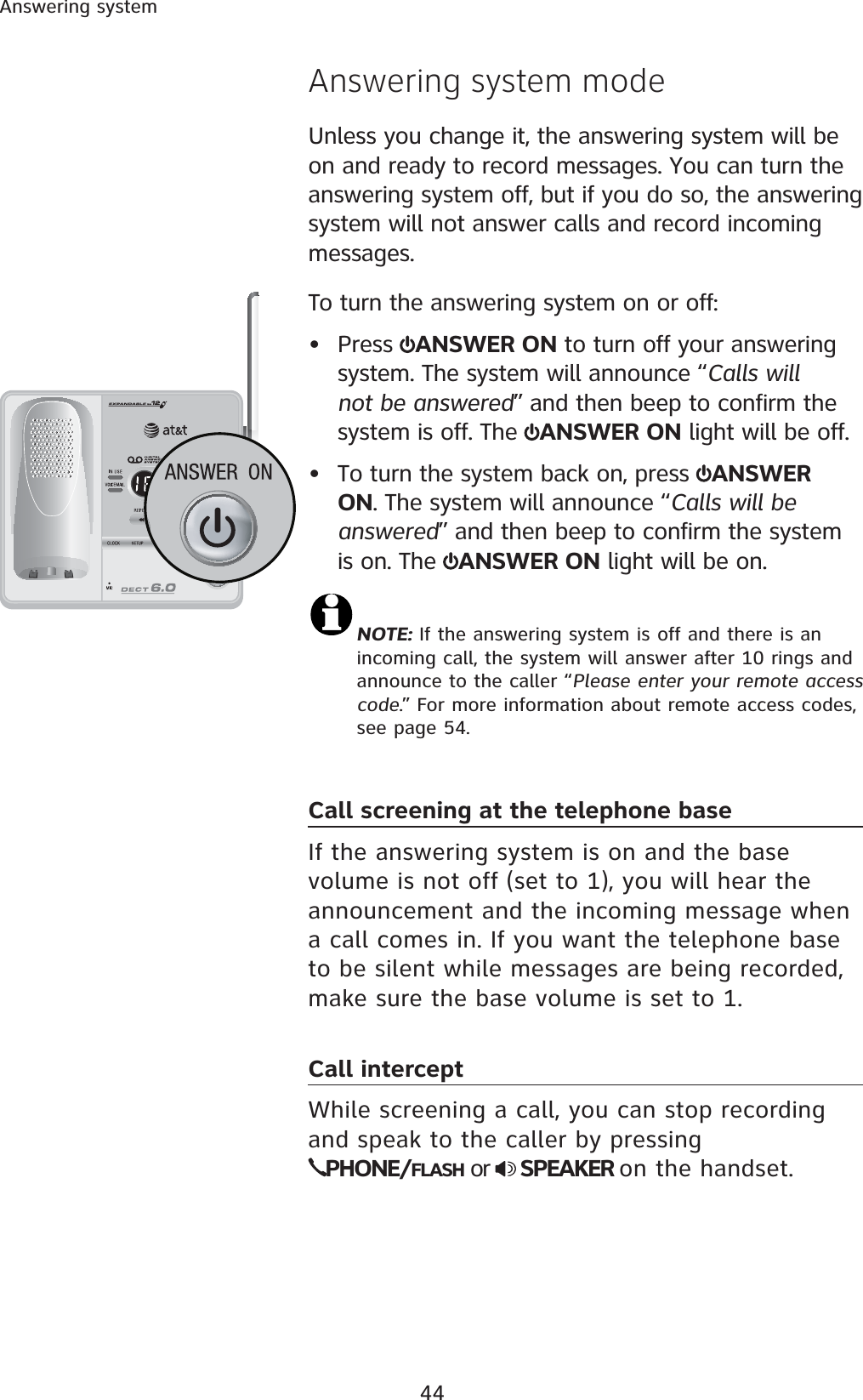 44Answering systemAnswering system modeUnless you change it, the answering system will be on and ready to record messages. You can turn the answering system off, but if you do so, the answering system will not answer calls and record incoming messages.To turn the answering system on or off:• Press  ANSWER ON to turn off your answering system. The system will announce “Calls will not be answered” and then beep to confirm the system is off. The  ANSWER ON light will be off.• To turn the system back on, press  ANSWER ON. The system will announce “Calls will be answered” and then beep to confirm the system is on. The  ANSWER ON light will be on.NOTE: If the answering system is off and there is an incoming call, the system will answer after 10 rings and announce to the caller “Please enter your remote access code.” For more information about remote access codes, see page 54. Call screening at the telephone baseIf the answering system is on and the base volume is not off (set to 1), you will hear the announcement and the incoming message when a call comes in. If you want the telephone base to be silent while messages are being recorded, make sure the base volume is set to 1.Call interceptWhile screening a call, you can stop recording and speak to the caller by pressing PHONE/FLASH or  SPEAKER on the handset.