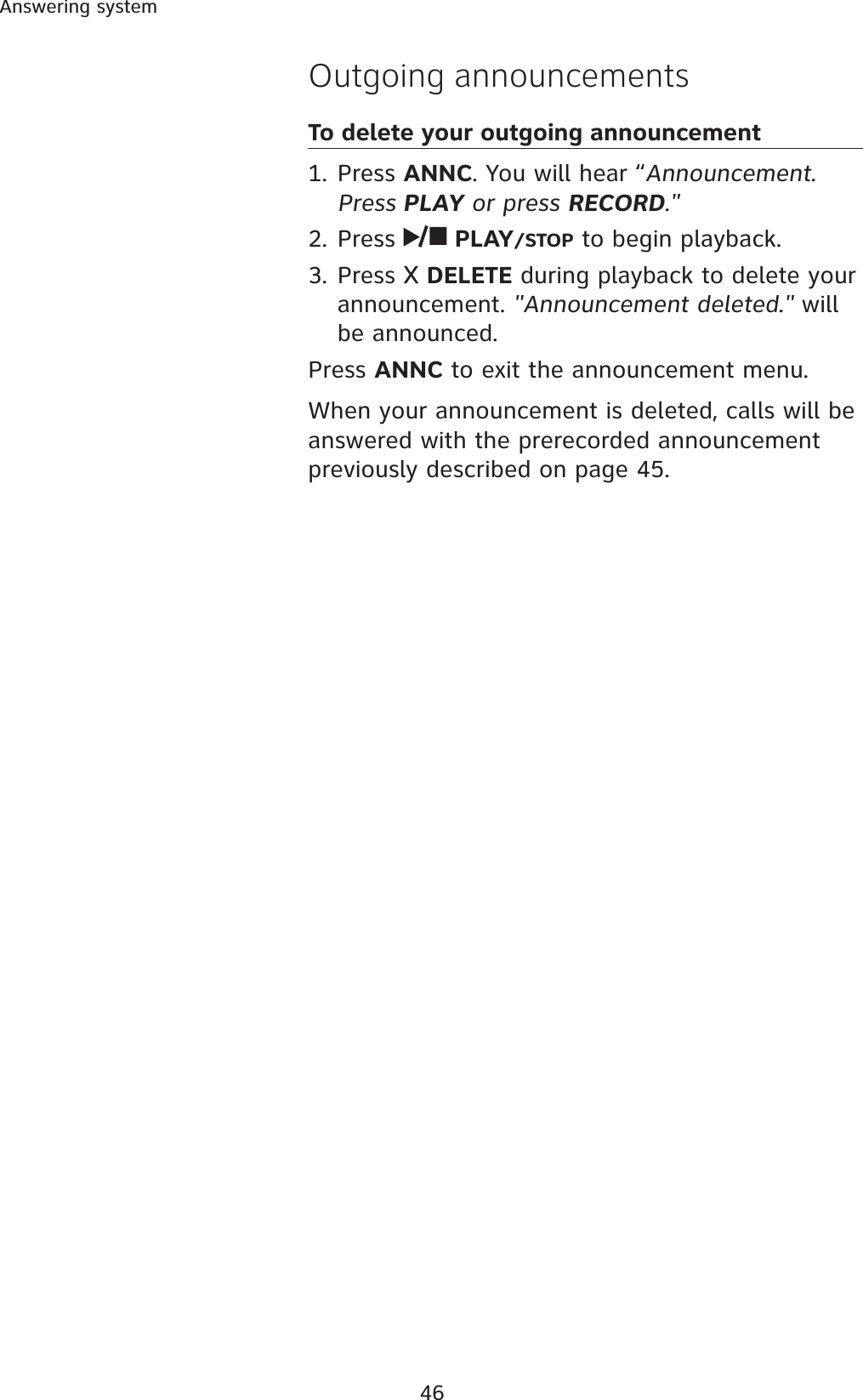 46Answering systemOutgoing announcementsTo delete your outgoing announcement1. Press ANNC. You will hear “Announcement. Press PLAY or press RECORD.&quot;2. Press  PLAY/STOP to begin playback. 3. Press  DELETE during playback to delete your announcement. &quot;Announcement deleted.&quot; will be announced. Press ANNC to exit the announcement menu. When your announcement is deleted, calls will be answered with the prerecorded announcement previously described on page 45.
