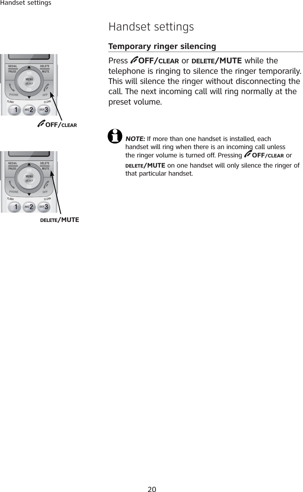 20Handset settingsHandset settingsTemporary ringer silencingPress  OFF/CLEAR or DELETE/MUTE while the telephone is ringing to silence the ringer temporarily. This will silence the ringer without disconnecting the call. The next incoming call will ring normally at the preset volume.NOTE: If more than one handset is installed, each handset will ring when there is an incoming call unless the ringer volume is turned off. Pressing  OFF/CLEAR  o r            DELETE/MUTE on one handset will only silence the ringer of that particular handset.OFF/CLEARDELETE/MUTE