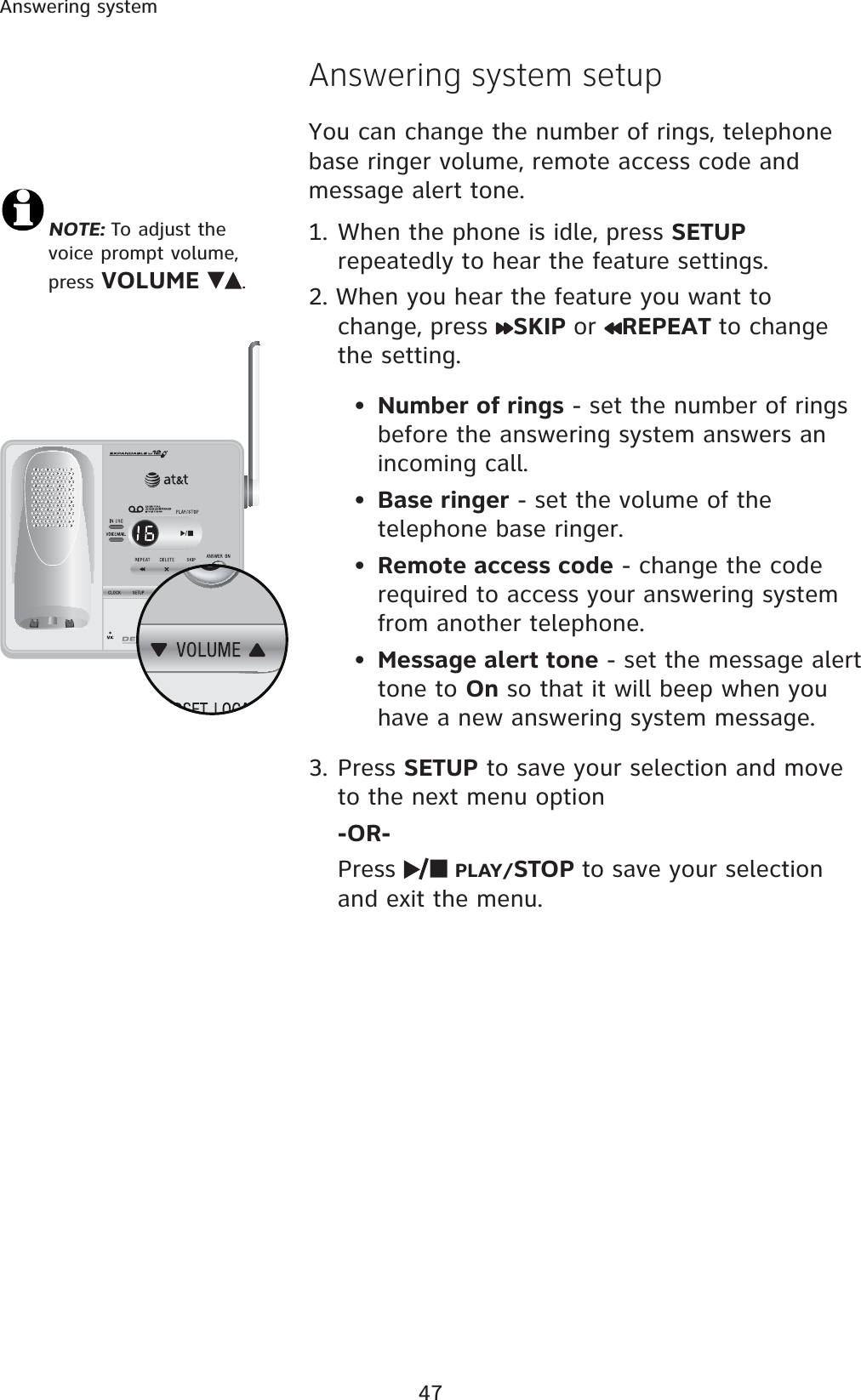 47Answering systemNOTE: To adjust the voice prompt volume, press VOLUME .  Answering system setupYou can change the number of rings, telephone base ringer volume, remote access code and message alert tone. 1. When the phone is idle, press SETUPrepeatedly to hear the feature settings. 2. When you hear the feature you want to change, press  SKIP or REPEAT to change the setting. •Number of rings - set the number of rings before the answering system answers an incoming call. •Base ringer - set the volume of the telephone base ringer. •Remote access code - change the code required to access your answering system from another telephone. •Message alert tone - set the message alert tone to On so that it will beep when you have a new answering system message. 3. Press SETUP to save your selection and move to the next menu option -OR-Press  PLAY/STOP to save your selection and exit the menu. 