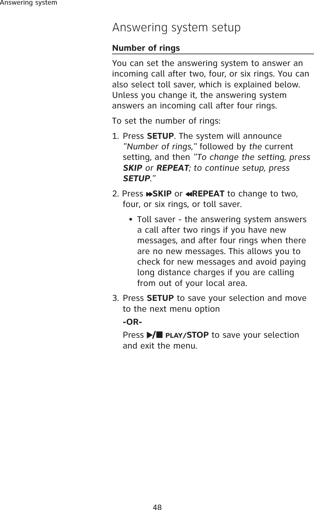 48Answering systemAnswering system setupNumber of ringsYou can set the answering system to answer an incoming call after two, four, or six rings. You can also select toll saver, which is explained below. Unless you change it, the answering system answers an incoming call after four rings. To set the number of rings:1. Press SETUP. The system will announce &quot;Number of rings,&quot; followed by the currentsetting, and then &quot;To change the setting, press SKIP or REPEAT; to continue setup, press SETUP.&quot;2. Press  SKIP or REPEAT to change to two, four, or six rings, or toll saver. • Toll saver - the answering system answers a call after two rings if you have newmessages, and after four rings when there are no new messages. This allows you to check for new messages and avoid paying long distance charges if you are calling from out of your local area.3. Press SETUP to save your selection and move to the next menu option -OR-Press  PLAY/STOP to save your selection and exit the menu. 