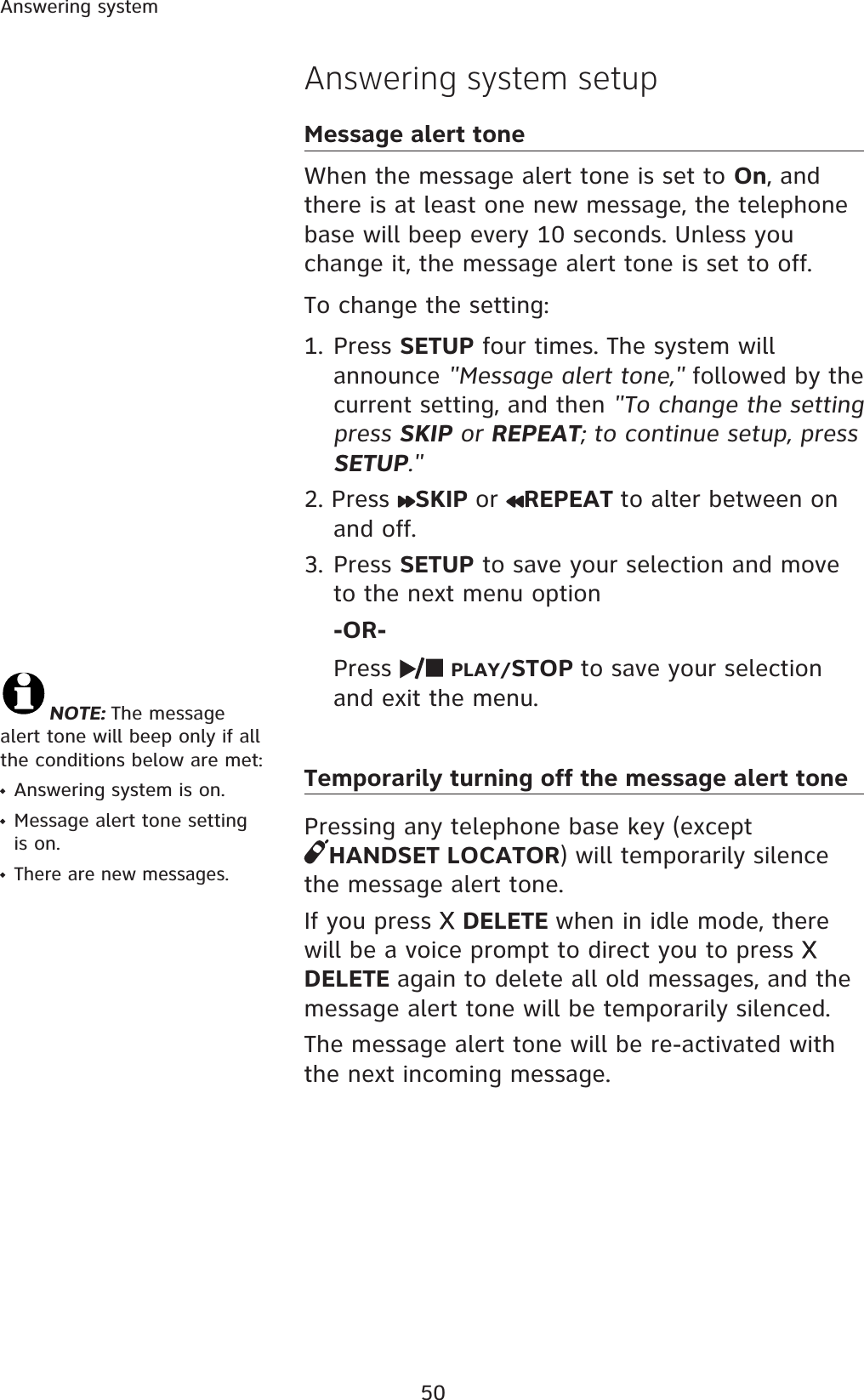 50Answering systemAnswering system setupMessage alert toneWhen the message alert tone is set to On, and there is at least one new message, the telephone base will beep every 10 seconds. Unless you change it, the message alert tone is set to off. To change the setting:1. Press SETUP four times. The system will announce &quot;Message alert tone,&quot; followed by the current setting, and then &quot;To change the setting press SKIP or REPEAT; to continue setup, press SETUP.&quot;2. Press  SKIP or REPEAT to alter between on and off.3. Press SETUP to save your selection and move to the next menu option -OR-Press PLAY/STOP to save your selection and exit the menu. Temporarily turning off the message alert tonePressing any telephone base key (except HANDSET LOCATOR) will temporarily silence the message alert tone. If you press  DELETE when in idle mode, there will be a voice prompt to direct you to press DELETE again to delete all old messages, and themessage alert tone will be temporarily silenced. The message alert tone will be re-activated with the next incoming message.NOTE: The message alert tone will beep only if all the conditions below are met:Answering system is on.Message alert tone setting is on.There are new messages.