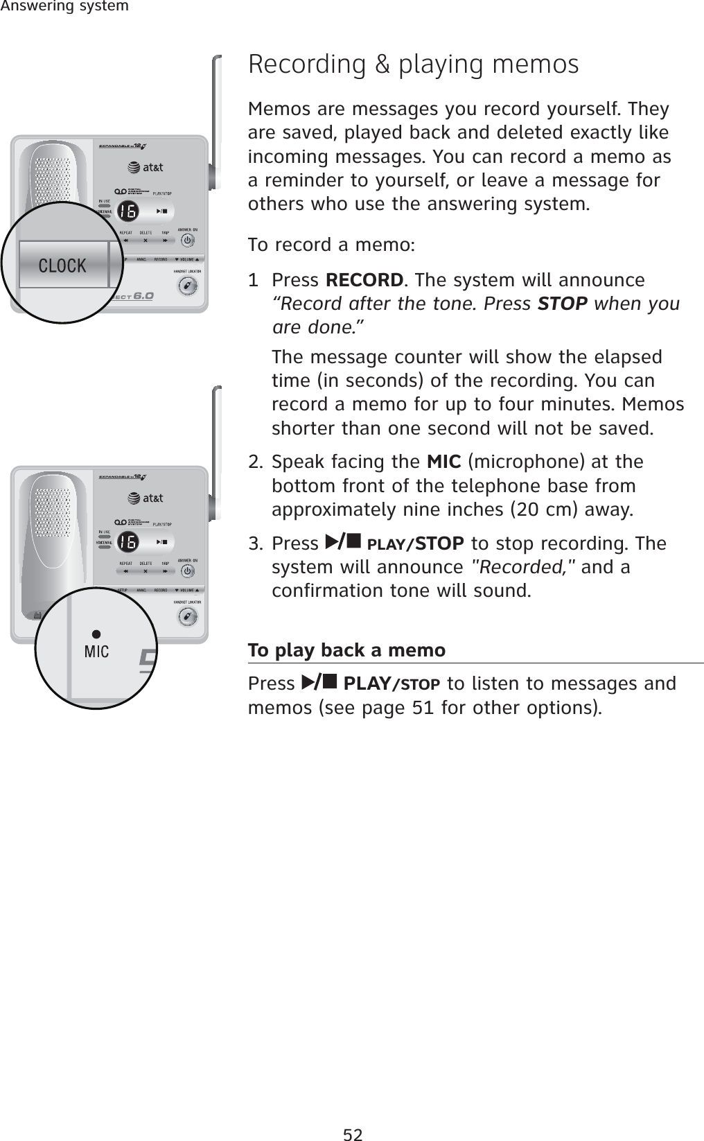 52Answering systemRecording &amp; playing memosMemos are messages you record yourself. They are saved, played back and deleted exactly like incoming messages. You can record a memo as a reminder to yourself, or leave a message for others who use the answering system.To record a memo:1 Press RECORD. The system will announce “Record after the tone. Press STOP when you are done.”The message counter will show the elapsed time (in seconds) of the recording. You can record a memo for up to four minutes. Memos shorter than one second will not be saved.2. Speak facing the MIC (microphone) at the bottom front of the telephone base from approximately nine inches (20 cm) away.3. Press  PLAY/STOP to stop recording. The system will announce &quot;Recorded,&quot; and a confirmation tone will sound.To play back a memoPress  PLAY/STOP to listen to messages and memos (see page 51 for other options).