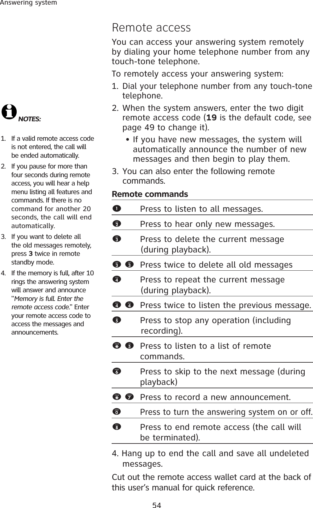 54Answering systemRemote accessYou can access your answering system remotely by dialing your home telephone number from any touch-tone telephone.To remotely access your answering system:1. Dial your telephone number from any touch-tone telephone.2.When the system answers, enter the two digit remote access code (19 is the default code, see page 49 to change it). • If you have new messages, the system will automatically announce the number of new messages and then begin to play them.3. You can also enter the following remote commands.Remote commands1Press to listen to all messages.2Press to hear only new messages.3Press to delete the current message           (during playback).3 3 Press twice to delete all old messages4Press to repeat the current message           (during playback).4 4 Press twice to listen the previous message. 5Press to stop any operation (including              recording).* 5 Press to listen to a list of remote    commands.6Press to skip to the next message (during playback)* 7 Press to record a new announcement.0Press to turn the answering system on or off.8Press to end remote access (the call will be terminated). 4. Hang up to end the call and save all undeleted messages.Cut out the remote access wallet card at the back of this user’s manual for quick reference.NOTES: 1. If a valid remote access code is not entered, the call will be ended automatically. 2. If you pause for more than four seconds during remote access, you will hear a help menu listing all features and commands. If there is no command for another 20 seconds, the call will end automatically.3. If you want to delete all the old messages remotely, press 3 twice in remote standby mode. 4. If the memory is full, after 10 rings the answering system will answer and announce &quot;Memory is full. Enter the remote access code.&quot; Enter your remote access code to access the messages and announcements.