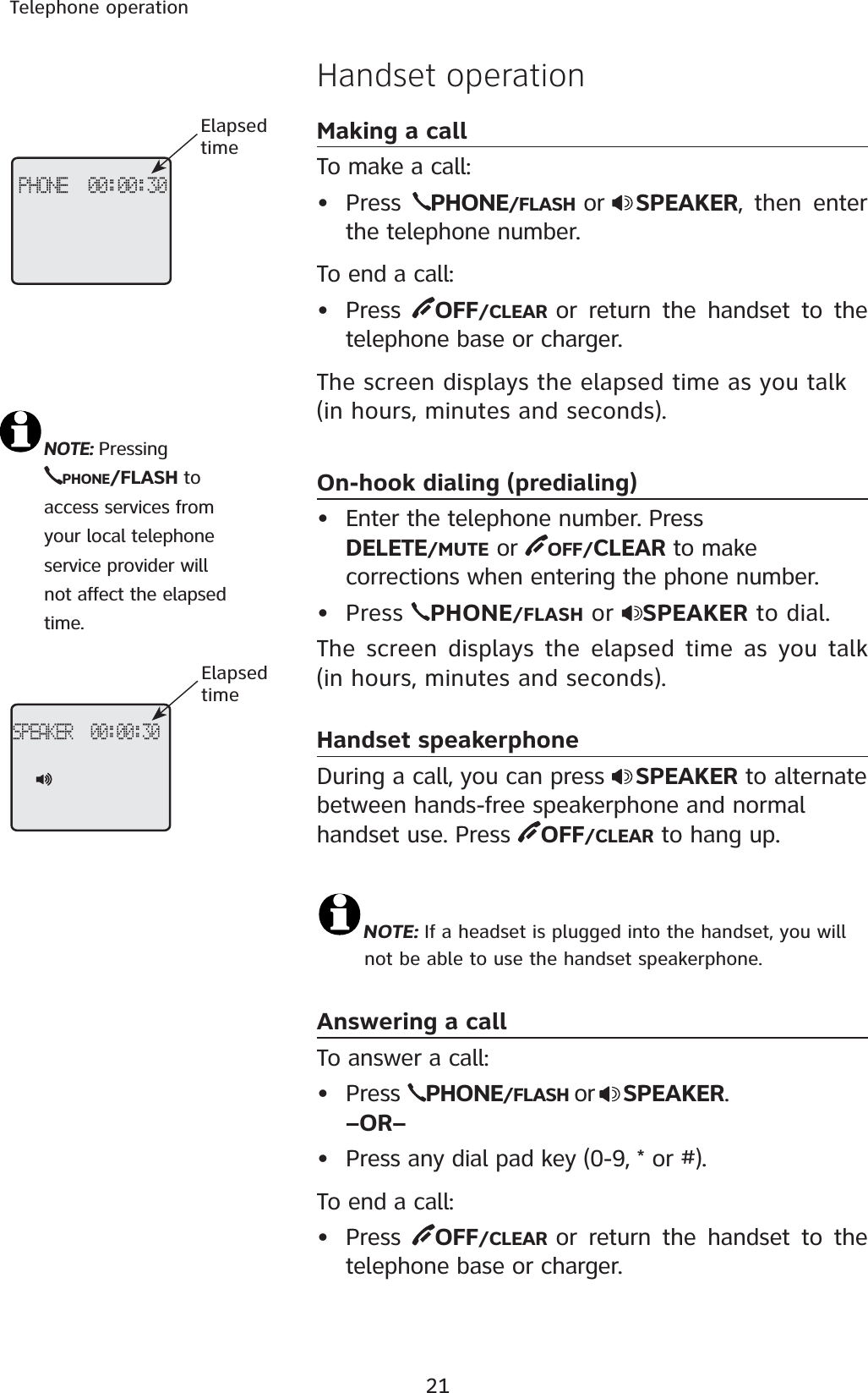 21Telephone operationHandset operationMaking a callTo make a call:• Press  PHONE/FLASH  or SPEAKER, then enter the telephone number. To end a call:• Press  OFF/CLEAR  or return the handset to the telephone base or charger.The screen displays the elapsed time as you talk (in hours, minutes and seconds).On-hook dialing (predialing)• Enter the telephone number. Press DELETE/MUTE or  OFF/CLEAR to make corrections when entering the phone number. Press  PHONE/FLASH or  SPEAKER to dial. The screen displays the elapsed time as you talk (in hours, minutes and seconds).Handset speakerphoneDuring a call, you can press  SPEAKER to alternate between hands-free speakerphone and normal handset use. Press  OFF/CLEAR to hang up.NOTE: If a headset is plugged into the handset, you will    not be able to use the handset speakerphone.Answering a callTo answer a call:• Press  PHONE/FLASH or SPEAKER.–OR–• Press any dial pad key (0-9, * or #).To end a call:• Press  OFF/CLEAR  or return the handset to the telephone base or charger.•NOTE:Pressing     PHONE/FLASH to      access services from    your local telephone    service provider will    not affect the elapsed    time.PHONE  00:00:30ElapsedtimeSPEAKER  00:00:30Elapsedtime
