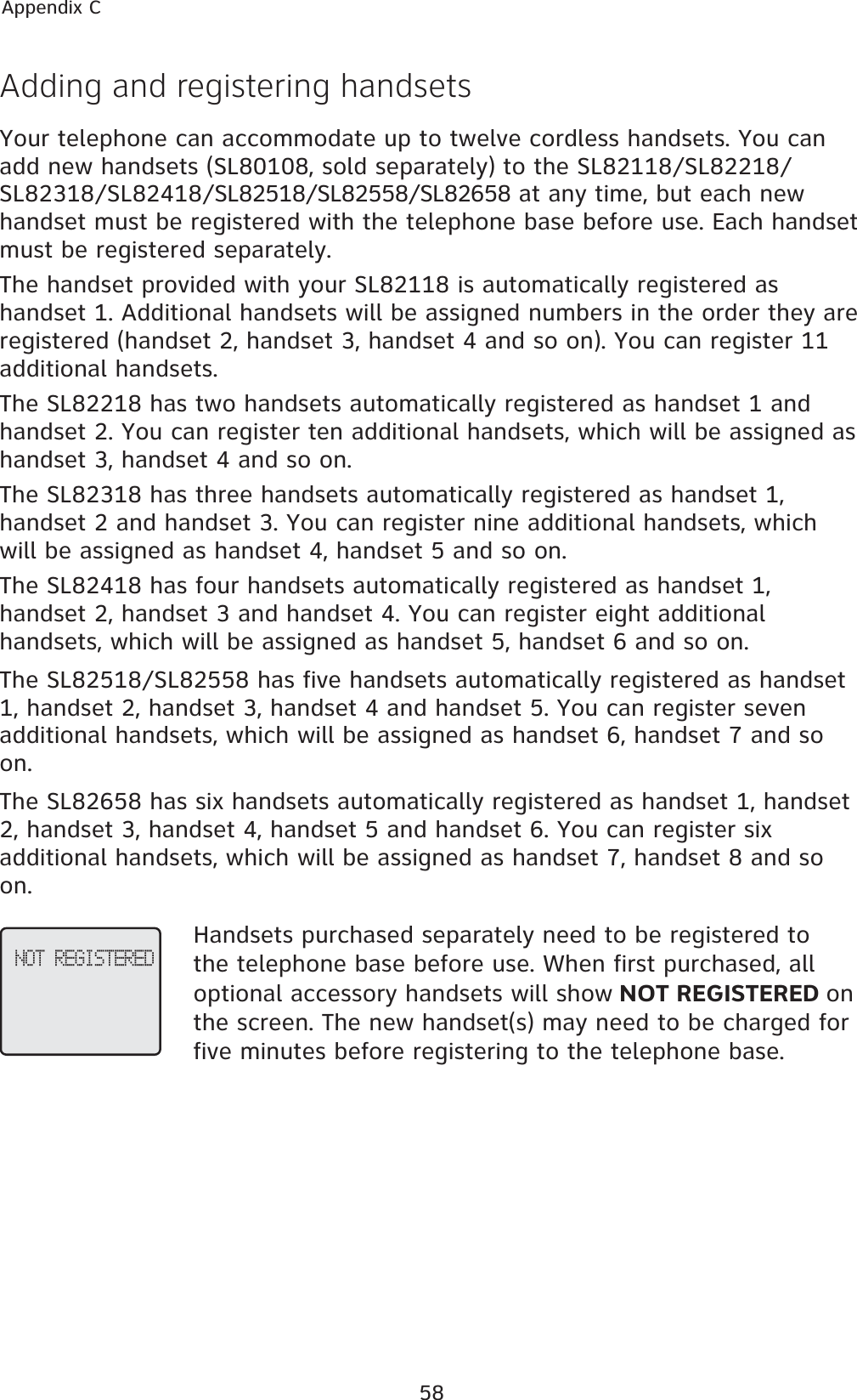 58Appendix CAdding and registering handsetsYour telephone can accommodate up to twelve cordless handsets. You can add new handsets (SL80108, sold separately) to the SL82118/SL82218/SL82318/SL82418/SL82518/SL82558/SL82658 at any time, but each new handset must be registered with the telephone base before use. Each handset must be registered separately.The handset provided with your SL82118 is automatically registered as handset 1. Additional handsets will be assigned numbers in the order they are registered (handset 2, handset 3, handset 4 and so on). You can register 11 additional handsets.The SL82218 has two handsets automatically registered as handset 1 and handset 2. You can register ten additional handsets, which will be assigned as handset 3, handset 4 and so on.The SL82318 has three handsets automatically registered as handset 1, handset 2 and handset 3. You can register nine additional handsets, which will be assigned as handset 4, handset 5 and so on.The SL82418 has four handsets automatically registered as handset 1, handset 2, handset 3 and handset 4. You can register eight additional handsets, which will be assigned as handset 5, handset 6 and so on.The SL82518/SL82558 has five handsets automatically registered as handset 1, handset 2, handset 3, handset 4 and handset 5. You can register seven additional handsets, which will be assigned as handset 6, handset 7 and so on.The SL82658 has six handsets automatically registered as handset 1, handset 2, handset 3, handset 4, handset 5 and handset 6. You can register six additional handsets, which will be assigned as handset 7, handset 8 and so on.Handsets purchased separately need to be registered to the telephone base before use. When first purchased, all optional accessory handsets will show NOT REGISTERED onthe screen. The new handset(s) may need to be charged for five minutes before registering to the telephone base. NOT REGISTERED