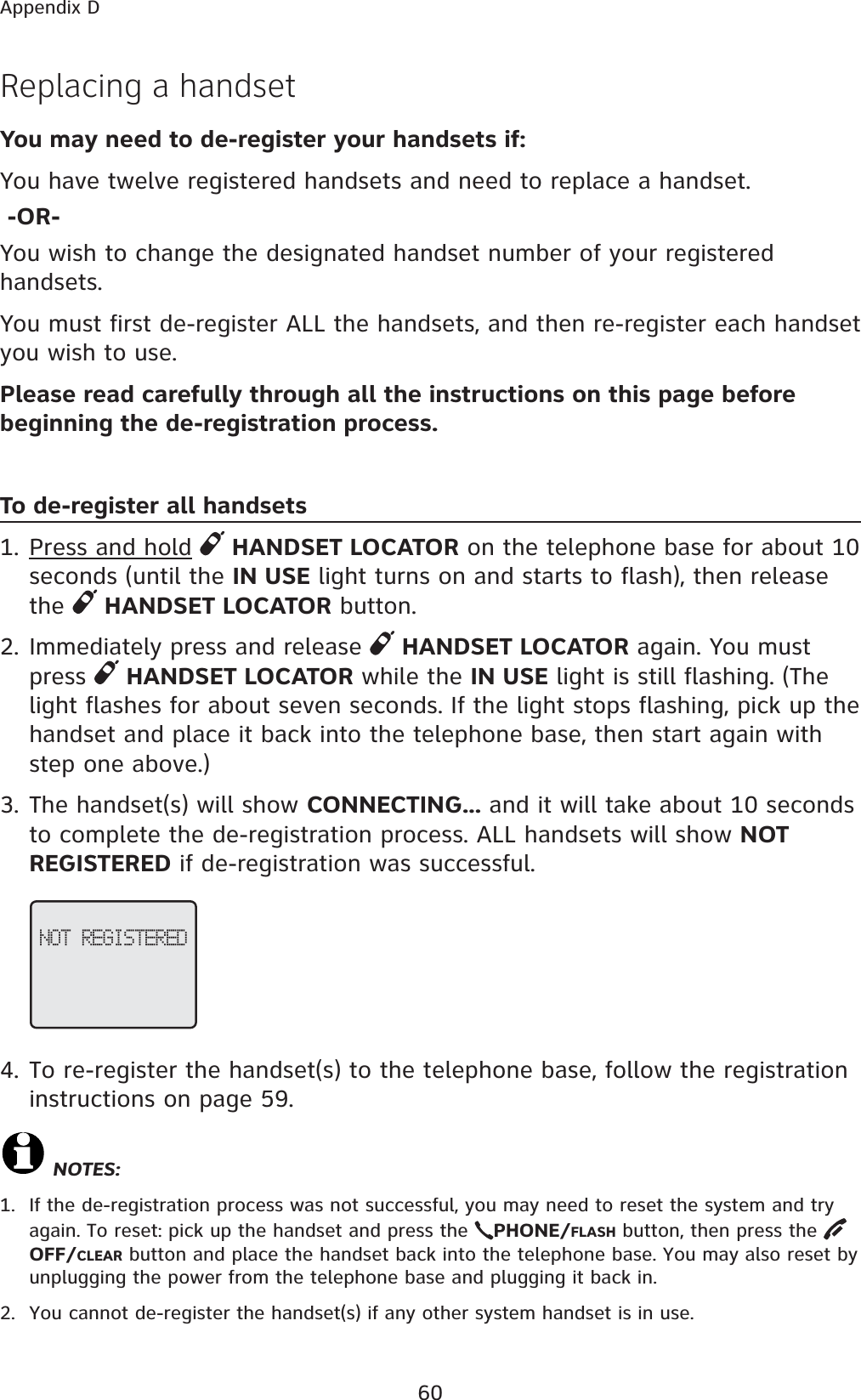 60Appendix DReplacing a handset You may need to de-register your handsets if:You have twelve registered handsets and need to replace a handset. -OR-You wish to change the designated handset number of your registered handsets.You must first de-register ALL the handsets, and then re-register each handset you wish to use.Please read carefully through all the instructions on this page before beginning the de-registration process.To de-register all handsets1. Press and hold HANDSET LOCATOR on the telephone base for about 10 seconds (until the IN USE light turns on and starts to flash), then release the HANDSET LOCATOR button.2. Immediately press and release  HANDSET LOCATOR again. You must press  HANDSET LOCATOR while the IN USE light is still flashing. (The light flashes for about seven seconds. If the light stops flashing, pick up the handset and place it back into the telephone base, then start again with step one above.)3. The handset(s) will show CONNECTING... and it will take about 10 seconds to complete the de-registration process. ALL handsets will show NOT REGISTERED if de-registration was successful.4. To re-register the handset(s) to the telephone base, follow the registration instructions on page 59.NOTES:1. If the de-registration process was not successful, you may need to reset the system and try again. To reset: pick up the handset and press the  PHONE/FLASH button, then press the OFF/CLEAR button and place the handset back into the telephone base. You may also reset by unplugging the power from the telephone base and plugging it back in.2. You cannot de-register the handset(s) if any other system handset is in use.NOT REGISTERED