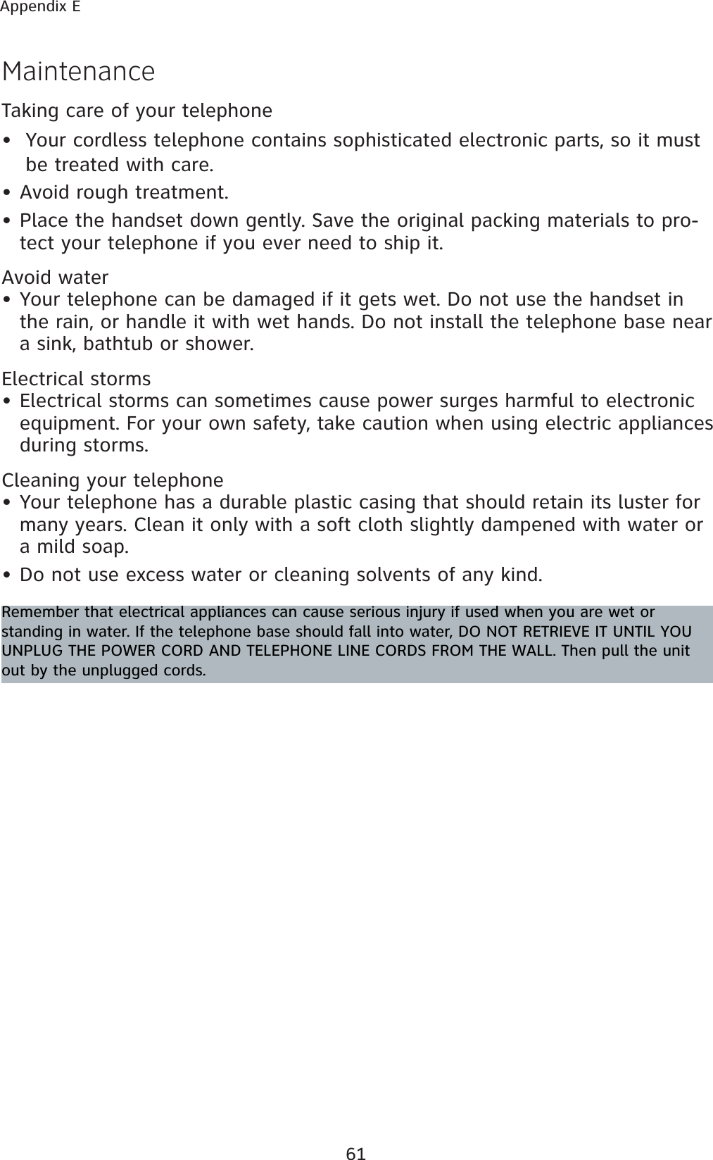 61Appendix ETaking care of your telephoneYour cordless telephone contains sophisticated electronic parts, so it must be treated with care.Avoid rough treatment.Place the handset down gently. Save the original packing materials to pro-tect your telephone if you ever need to ship it.Avoid waterYour telephone can be damaged if it gets wet. Do not use the handset in the rain, or handle it with wet hands. Do not install the telephone base near a sink, bathtub or shower.Electrical stormsElectrical storms can sometimes cause power surges harmful to electronic equipment. For your own safety, take caution when using electric appliances during storms.Cleaning your telephoneYour telephone has a durable plastic casing that should retain its luster for many years. Clean it only with a soft cloth slightly dampened with water or a mild soap.Do not use excess water or cleaning solvents of any kind.•••••••MaintenanceRemember that electrical appliances can cause serious injury if used when you are wet or standing in water. If the telephone base should fall into water, DO NOT RETRIEVE IT UNTIL YOU UNPLUG THE POWER CORD AND TELEPHONE LINE CORDS FROM THE WALL. Then pull the unit out by the unplugged cords.