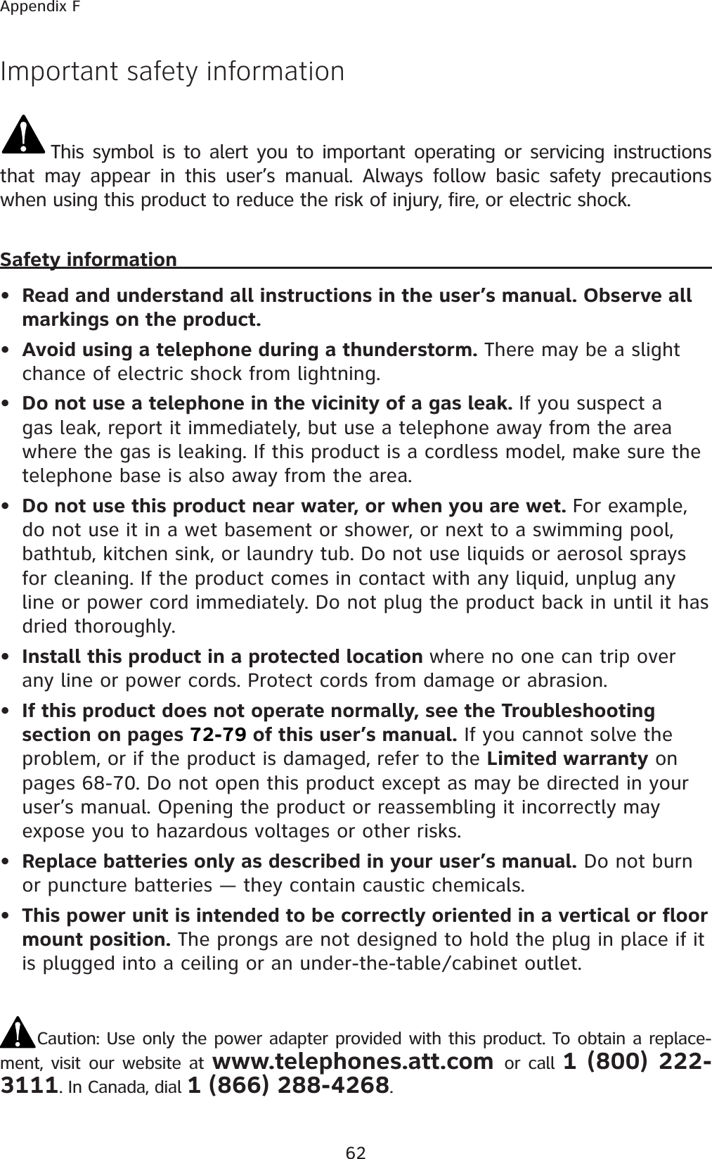 62Appendix FImportant safety informationThis symbol is to alert you to important operating or servicing instructions that may appear in this user’s manual. Always follow basic safety precautions when using this product to reduce the risk of injury, fire, or electric shock.Safety informationRead and understand all instructions in the user’s manual. Observe all markings on the product.Avoid using a telephone during a thunderstorm. There may be a slight chance of electric shock from lightning.Do not use a telephone in the vicinity of a gas leak. If you suspect a gas leak, report it immediately, but use a telephone away from the area where the gas is leaking. If this product is a cordless model, make sure the telephone base is also away from the area.Do not use this product near water, or when you are wet. For example, do not use it in a wet basement or shower, or next to a swimming pool, bathtub, kitchen sink, or laundry tub. Do not use liquids or aerosol sprays for cleaning. If the product comes in contact with any liquid, unplug any line or power cord immediately. Do not plug the product back in until it has dried thoroughly.Install this product in a protected location where no one can trip over any line or power cords. Protect cords from damage or abrasion.If this product does not operate normally, see the Troubleshooting section on pages 72-79 of this user’s manual. If you cannot solve the problem, or if the product is damaged, refer to the Limited warranty on pages 68-70. Do not open this product except as may be directed in your user’s manual. Opening the product or reassembling it incorrectly may expose you to hazardous voltages or other risks.Replace batteries only as described in your user’s manual. Do not burn or puncture batteries — they contain caustic chemicals.This power unit is intended to be correctly oriented in a vertical or floor mount position. The prongs are not designed to hold the plug in place if it is plugged into a ceiling or an under-the-table/cabinet outlet.Caution: Use only the power adapter provided with this product. To obtain a replace-ment, visit our website at www.telephones.att.com or call 1 (800) 222-3111. In Canada, dial 1 (866) 288-4268.••••••••