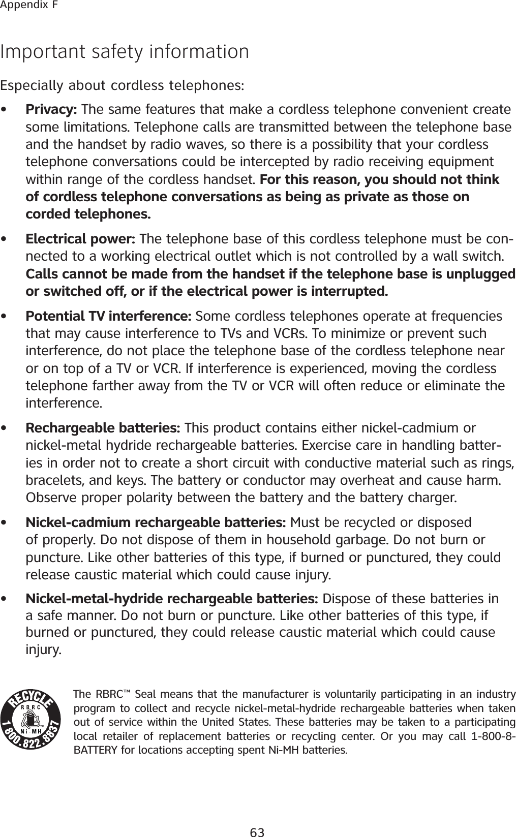 63Appendix FImportant safety informationEspecially about cordless telephones:Privacy: The same features that make a cordless telephone convenient create some limitations. Telephone calls are transmitted between the telephone base and the handset by radio waves, so there is a possibility that your cordless telephone conversations could be intercepted by radio receiving equipment within range of the cordless handset. For this reason, you should not think of cordless telephone conversations as being as private as those on corded telephones.Electrical power: The telephone base of this cordless telephone must be con-nected to a working electrical outlet which is not controlled by a wall switch. Calls cannot be made from the handset if the telephone base is unplugged or switched off, or if the electrical power is interrupted.Potential TV interference: Some cordless telephones operate at frequencies that may cause interference to TVs and VCRs. To minimize or prevent such interference, do not place the telephone base of the cordless telephone near or on top of a TV or VCR. If interference is experienced, moving the cordless telephone farther away from the TV or VCR will often reduce or eliminate the interference. Rechargeable batteries: This product contains either nickel-cadmium or nickel-metal hydride rechargeable batteries. Exercise care in handling batter-ies in order not to create a short circuit with conductive material such as rings, bracelets, and keys. The battery or conductor may overheat and cause harm. Observe proper polarity between the battery and the battery charger.Nickel-cadmium rechargeable batteries: Must be recycled or disposed of properly. Do not dispose of them in household garbage. Do not burn or puncture. Like other batteries of this type, if burned or punctured, they could release caustic material which could cause injury.Nickel-metal-hydride rechargeable batteries: Dispose of these batteries in a safe manner. Do not burn or puncture. Like other batteries of this type, if burned or punctured, they could release caustic material which could cause injury.The RBRC™ Seal means that the manufacturer is voluntarily participating in an industry program to collect and recycle nickel-metal-hydride rechargeable batteries when taken out of service within the United States. These batteries may be taken to a participating local retailer of replacement batteries or recycling center. Or you may call 1-800-8-BATTERY for locations accepting spent Ni-MH batteries. ••••••