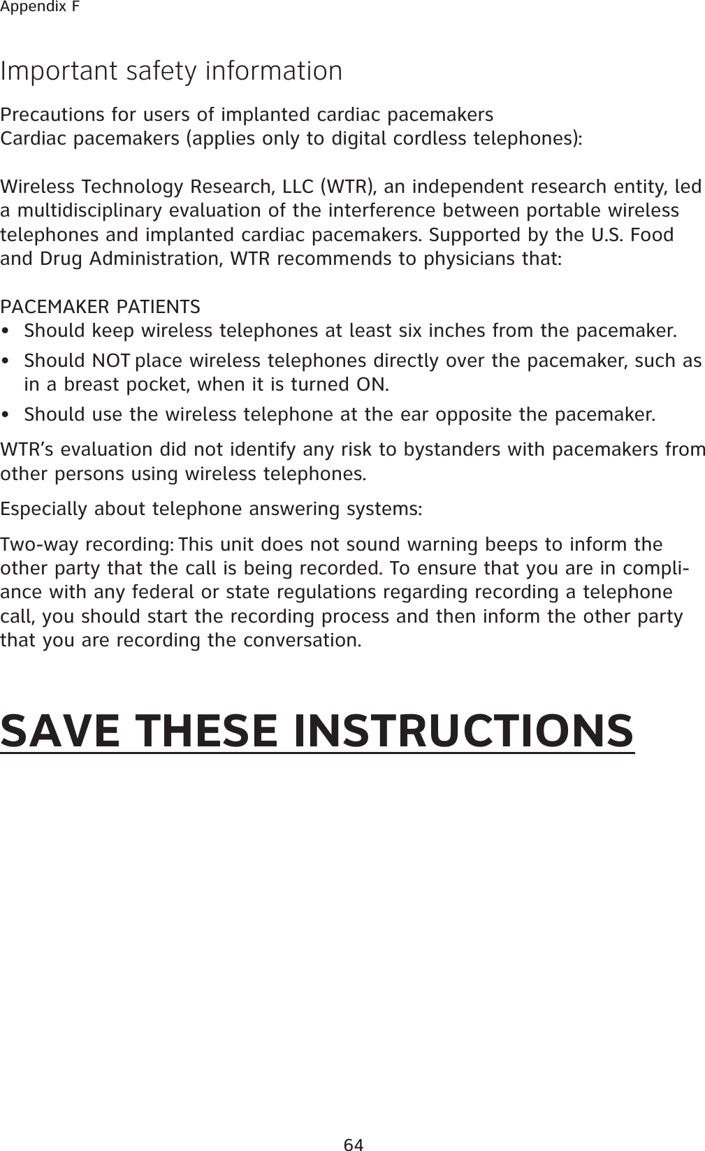 64Appendix FImportant safety informationPrecautions for users of implanted cardiac pacemakersCardiac pacemakers (applies only to digital cordless telephones): Wireless Technology Research, LLC (WTR), an independent research entity, led a multidisciplinary evaluation of the interference between portable wireless telephones and implanted cardiac pacemakers. Supported by the U.S. Food and Drug Administration, WTR recommends to physicians that:PACEMAKER PATIENTSShould keep wireless telephones at least six inches from the pacemaker.Should NOT place wireless telephones directly over the pacemaker, such as in a breast pocket, when it is turned ON.Should use the wireless telephone at the ear opposite the pacemaker.WTR’s evaluation did not identify any risk to bystanders with pacemakers from other persons using wireless telephones.Especially about telephone answering systems:Two-way recording: This unit does not sound warning beeps to inform the other party that the call is being recorded. To ensure that you are in compli-ance with any federal or state regulations regarding recording a telephone call, you should start the recording process and then inform the other party that you are recording the conversation.SAVE THESE INSTRUCTIONS•••