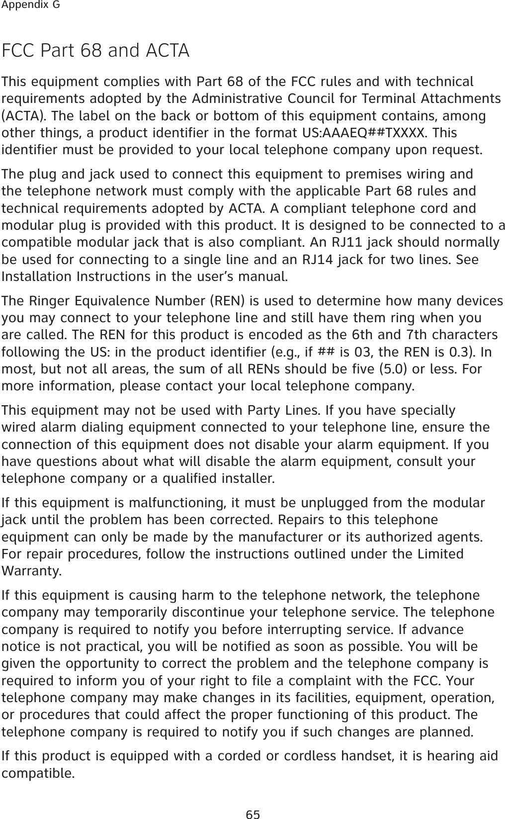 65Appendix GFCC Part 68 and ACTAThis equipment complies with Part 68 of the FCC rules and with technical requirements adopted by the Administrative Council for Terminal Attachments (ACTA). The label on the back or bottom of this equipment contains, among other things, a product identifier in the format US:AAAEQ##TXXXX. This identifier must be provided to your local telephone company upon request.The plug and jack used to connect this equipment to premises wiring and the telephone network must comply with the applicable Part 68 rules and technical requirements adopted by ACTA. A compliant telephone cord and modular plug is provided with this product. It is designed to be connected to a compatible modular jack that is also compliant. An RJ11 jack should normally be used for connecting to a single line and an RJ14 jack for two lines. See Installation Instructions in the user’s manual.The Ringer Equivalence Number (REN) is used to determine how many devices you may connect to your telephone line and still have them ring when you are called. The REN for this product is encoded as the 6th and 7th characters following the US: in the product identifier (e.g., if ## is 03, the REN is 0.3). In most, but not all areas, the sum of all RENs should be five (5.0) or less. For more information, please contact your local telephone company.This equipment may not be used with Party Lines. If you have specially wired alarm dialing equipment connected to your telephone line, ensure the connection of this equipment does not disable your alarm equipment. If you have questions about what will disable the alarm equipment, consult your telephone company or a qualified installer.If this equipment is malfunctioning, it must be unplugged from the modular jack until the problem has been corrected. Repairs to this telephone equipment can only be made by the manufacturer or its authorized agents. For repair procedures, follow the instructions outlined under the Limited Warranty.If this equipment is causing harm to the telephone network, the telephone company may temporarily discontinue your telephone service. The telephone company is required to notify you before interrupting service. If advance notice is not practical, you will be notified as soon as possible. You will be given the opportunity to correct the problem and the telephone company is required to inform you of your right to file a complaint with the FCC. Your telephone company may make changes in its facilities, equipment, operation, or procedures that could affect the proper functioning of this product. The telephone company is required to notify you if such changes are planned.If this product is equipped with a corded or cordless handset, it is hearing aid compatible.