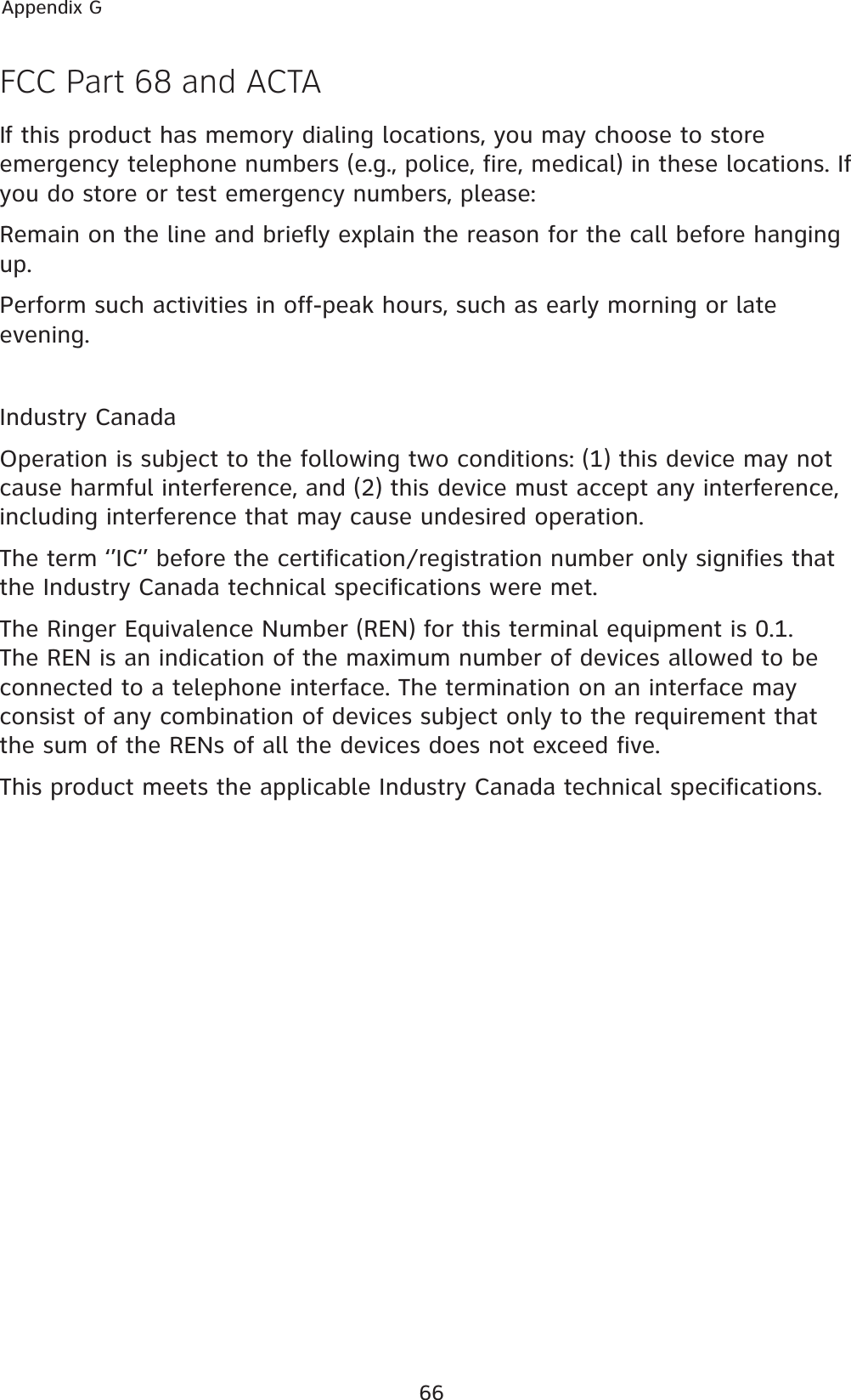 66Appendix GFCC Part 68 and ACTAIf this product has memory dialing locations, you may choose to store emergency telephone numbers (e.g., police, fire, medical) in these locations. If you do store or test emergency numbers, please:Remain on the line and briefly explain the reason for the call before hanging up.Perform such activities in off-peak hours, such as early morning or late evening.Industry CanadaOperation is subject to the following two conditions: (1) this device may not cause harmful interference, and (2) this device must accept any interference, including interference that may cause undesired operation.The term ‘’IC‘’ before the certification/registration number only signifies that the Industry Canada technical specifications were met.The Ringer Equivalence Number (REN) for this terminal equipment is 0.1. The REN is an indication of the maximum number of devices allowed to be connected to a telephone interface. The termination on an interface may consist of any combination of devices subject only to the requirement that the sum of the RENs of all the devices does not exceed five.This product meets the applicable Industry Canada technical specifications.