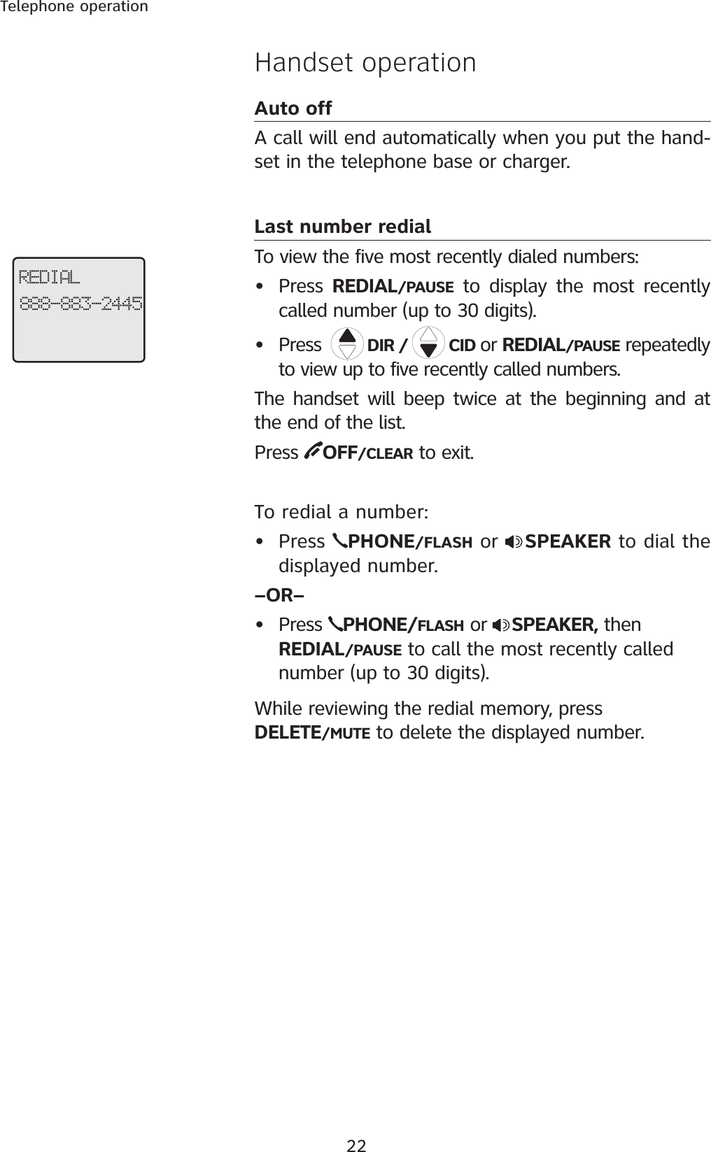 22Telephone operationHandset operationAuto offA call will end automatically when you put the hand-set in the telephone base or charger.Last number redialTo view the five most recently dialed numbers:• Press  REDIAL/PAUSE to display the most recently called number (up to 30 digits). • Press   DIR /   CID or REDIAL/PAUSE repeatedly to view up to five recently called numbers. The handset will beep twice at the beginning and at the end of the list. Press  OFF/CLEAR to exit.To redial a number:• Press  PHONE/FLASH or  SPEAKER to dial the displayed number.–OR–• Press  PHONE/FLASH or  SPEAKER, then REDIAL/PAUSE to call the most recently called number (up to 30 digits).While reviewing the redial memory, press       DELETE/MUTE to delete the displayed number.REDIAL888-883-2445