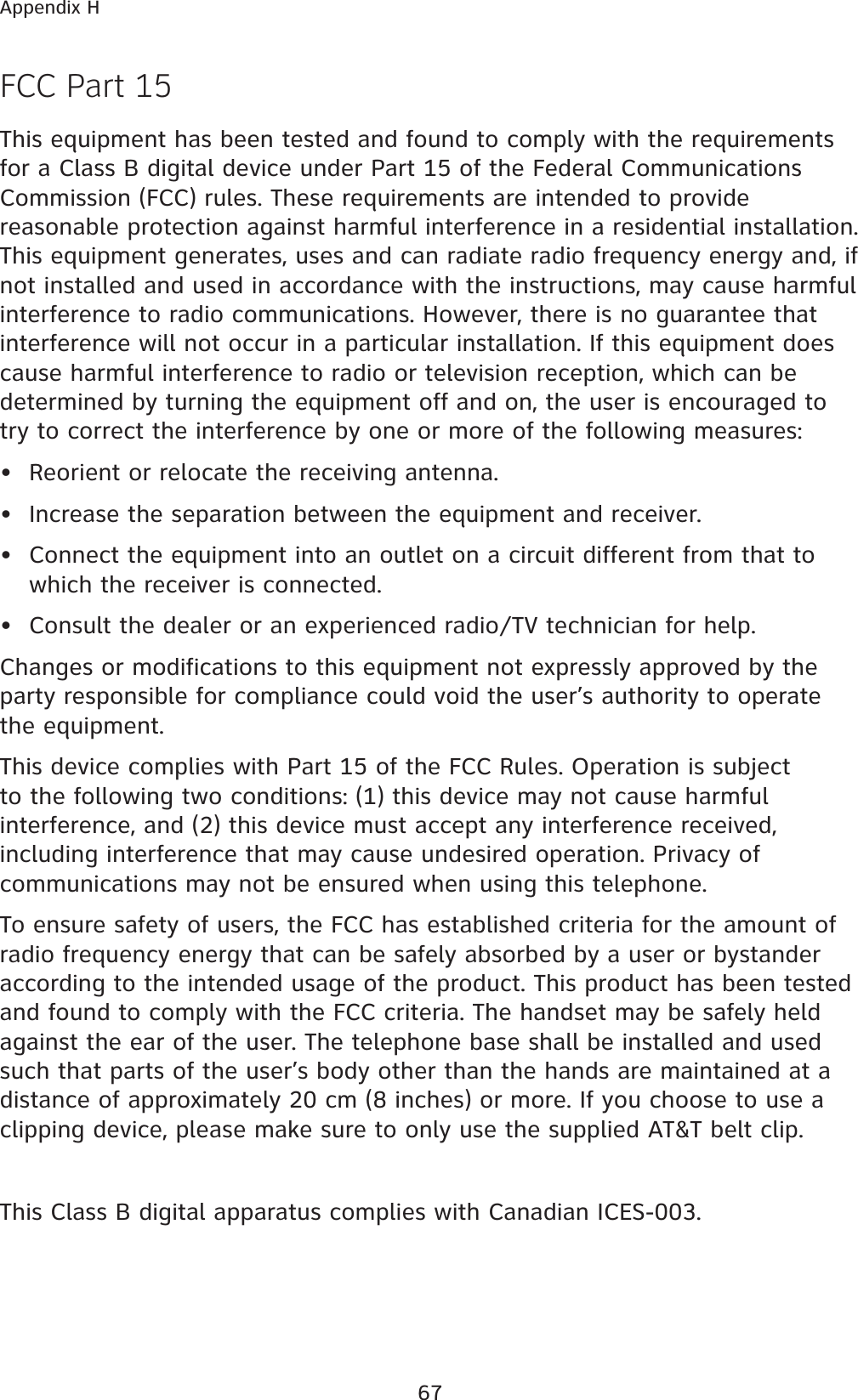 67Appendix HFCC Part 15This equipment has been tested and found to comply with the requirements for a Class B digital device under Part 15 of the Federal Communications Commission (FCC) rules. These requirements are intended to provide reasonable protection against harmful interference in a residential installation. This equipment generates, uses and can radiate radio frequency energy and, if not installed and used in accordance with the instructions, may cause harmful interference to radio communications. However, there is no guarantee that interference will not occur in a particular installation. If this equipment does cause harmful interference to radio or television reception, which can be determined by turning the equipment off and on, the user is encouraged to try to correct the interference by one or more of the following measures:• Reorient or relocate the receiving antenna.• Increase the separation between the equipment and receiver.• Connect the equipment into an outlet on a circuit different from that to which the receiver is connected.• Consult the dealer or an experienced radio/TV technician for help.Changes or modifications to this equipment not expressly approved by the party responsible for compliance could void the user’s authority to operate the equipment.This device complies with Part 15 of the FCC Rules. Operation is subject to the following two conditions: (1) this device may not cause harmful interference, and (2) this device must accept any interference received, including interference that may cause undesired operation. Privacy of communications may not be ensured when using this telephone.To ensure safety of users, the FCC has established criteria for the amount of radio frequency energy that can be safely absorbed by a user or bystander according to the intended usage of the product. This product has been tested and found to comply with the FCC criteria. The handset may be safely held against the ear of the user. The telephone base shall be installed and used such that parts of the user’s body other than the hands are maintained at a distance of approximately 20 cm (8 inches) or more. If you choose to use a clipping device, please make sure to only use the supplied AT&amp;T belt clip.This Class B digital apparatus complies with Canadian ICES-003.