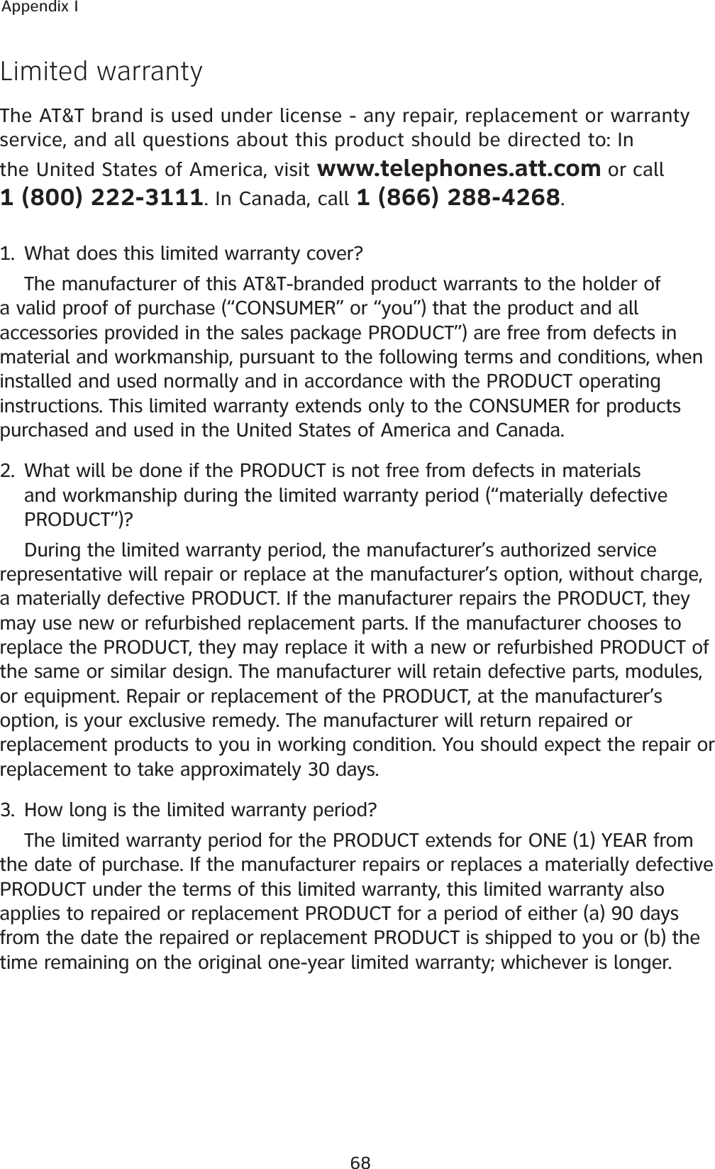68Appendix ILimited warrantyThe AT&amp;T brand is used under license - any repair, replacement or warranty service, and all questions about this product should be directed to: In the United States of America, visit www.telephones.att.com or call            1 (800) 222-3111. In Canada, call 1 (866) 288-4268.1. What does this limited warranty cover?The manufacturer of this AT&amp;T-branded product warrants to the holder of a valid proof of purchase (“CONSUMER” or “you”) that the product and all accessories provided in the sales package PRODUCT”) are free from defects in material and workmanship, pursuant to the following terms and conditions, when installed and used normally and in accordance with the PRODUCT operating instructions. This limited warranty extends only to the CONSUMER for products purchased and used in the United States of America and Canada.2. What will be done if the PRODUCT is not free from defects in materials and workmanship during the limited warranty period (“materially defective PRODUCT”)?During the limited warranty period, the manufacturer’s authorized service representative will repair or replace at the manufacturer’s option, without charge, a materially defective PRODUCT. If the manufacturer repairs the PRODUCT, they may use new or refurbished replacement parts. If the manufacturer chooses to replace the PRODUCT, they may replace it with a new or refurbished PRODUCT of the same or similar design. The manufacturer will retain defective parts, modules, or equipment. Repair or replacement of the PRODUCT, at the manufacturer’s option, is your exclusive remedy. The manufacturer will return repaired or replacement products to you in working condition. You should expect the repair or replacement to take approximately 30 days.3. How long is the limited warranty period?The limited warranty period for the PRODUCT extends for ONE (1) YEAR from the date of purchase. If the manufacturer repairs or replaces a materially defective PRODUCT under the terms of this limited warranty, this limited warranty also applies to repaired or replacement PRODUCT for a period of either (a) 90 days from the date the repaired or replacement PRODUCT is shipped to you or (b) the time remaining on the original one-year limited warranty; whichever is longer.