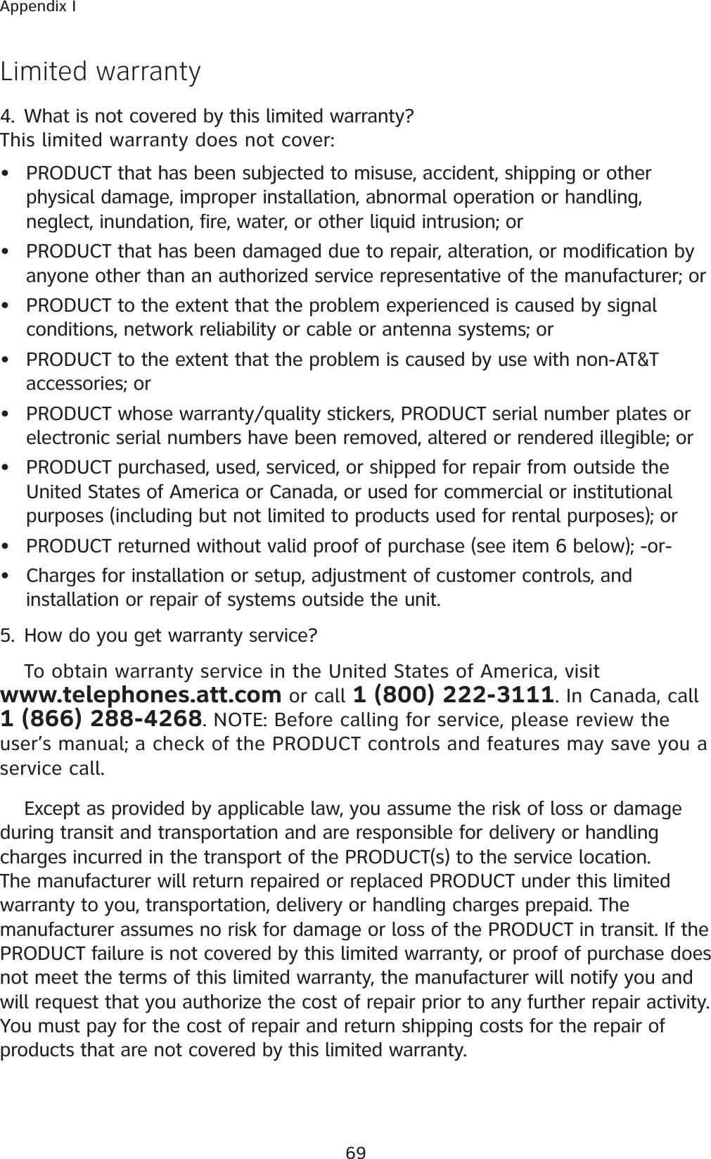 69Appendix ILimited warranty4. What is not covered by this limited warranty?This limited warranty does not cover:PRODUCT that has been subjected to misuse, accident, shipping or other physical damage, improper installation, abnormal operation or handling, neglect, inundation, fire, water, or other liquid intrusion; orPRODUCT that has been damaged due to repair, alteration, or modification by anyone other than an authorized service representative of the manufacturer; orPRODUCT to the extent that the problem experienced is caused by signal conditions, network reliability or cable or antenna systems; orPRODUCT to the extent that the problem is caused by use with non-AT&amp;T accessories; orPRODUCT whose warranty/quality stickers, PRODUCT serial number plates or electronic serial numbers have been removed, altered or rendered illegible; orPRODUCT purchased, used, serviced, or shipped for repair from outside the United States of America or Canada, or used for commercial or institutional purposes (including but not limited to products used for rental purposes); orPRODUCT returned without valid proof of purchase (see item 6 below); -or-Charges for installation or setup, adjustment of customer controls, and installation or repair of systems outside the unit.5. How do you get warranty service?To obtain warranty service in the United States of America, visit www.telephones.att.com or call 1 (800) 222-3111. In Canada, call 1 (866) 288-4268. NOTE: Before calling for service, please review the user’s manual; a check of the PRODUCT controls and features may save you a service call.Except as provided by applicable law, you assume the risk of loss or damage during transit and transportation and are responsible for delivery or handling charges incurred in the transport of the PRODUCT(s) to the service location. The manufacturer will return repaired or replaced PRODUCT under this limited warranty to you, transportation, delivery or handling charges prepaid. The manufacturer assumes no risk for damage or loss of the PRODUCT in transit. If the PRODUCT failure is not covered by this limited warranty, or proof of purchase does not meet the terms of this limited warranty, the manufacturer will notify you and will request that you authorize the cost of repair prior to any further repair activity. You must pay for the cost of repair and return shipping costs for the repair of products that are not covered by this limited warranty.••••••••