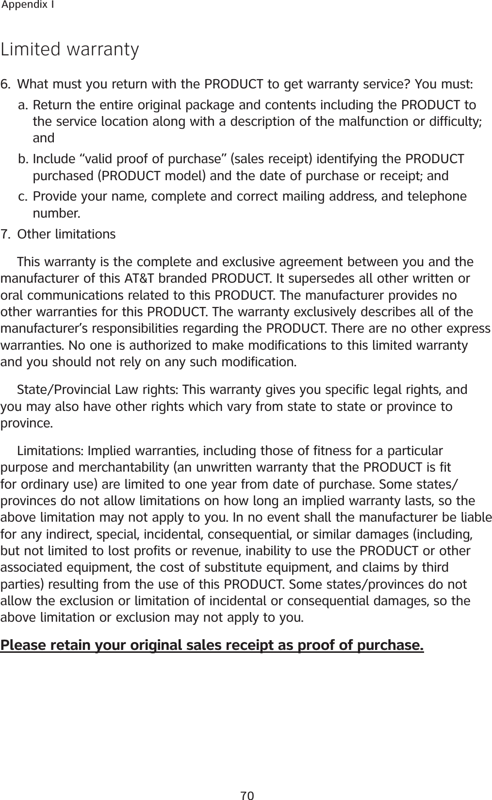 70Appendix ILimited warranty6. What must you return with the PRODUCT to get warranty service? You must:Return the entire original package and contents including the PRODUCT to the service location along with a description of the malfunction or difficulty; andInclude “valid proof of purchase” (sales receipt) identifying the PRODUCT purchased (PRODUCT model) and the date of purchase or receipt; andProvide your name, complete and correct mailing address, and telephone number.7. Other limitationsThis warranty is the complete and exclusive agreement between you and the manufacturer of this AT&amp;T branded PRODUCT. It supersedes all other written or oral communications related to this PRODUCT. The manufacturer provides no other warranties for this PRODUCT. The warranty exclusively describes all of the manufacturer’s responsibilities regarding the PRODUCT. There are no other express warranties. No one is authorized to make modifications to this limited warranty and you should not rely on any such modification.State/Provincial Law rights: This warranty gives you specific legal rights, and you may also have other rights which vary from state to state or province to province.Limitations: Implied warranties, including those of fitness for a particular purpose and merchantability (an unwritten warranty that the PRODUCT is fit for ordinary use) are limited to one year from date of purchase. Some states/provinces do not allow limitations on how long an implied warranty lasts, so the above limitation may not apply to you. In no event shall the manufacturer be liable for any indirect, special, incidental, consequential, or similar damages (including, but not limited to lost profits or revenue, inability to use the PRODUCT or other associated equipment, the cost of substitute equipment, and claims by third parties) resulting from the use of this PRODUCT. Some states/provinces do not allow the exclusion or limitation of incidental or consequential damages, so the above limitation or exclusion may not apply to you.Please retain your original sales receipt as proof of purchase.a.b.c.