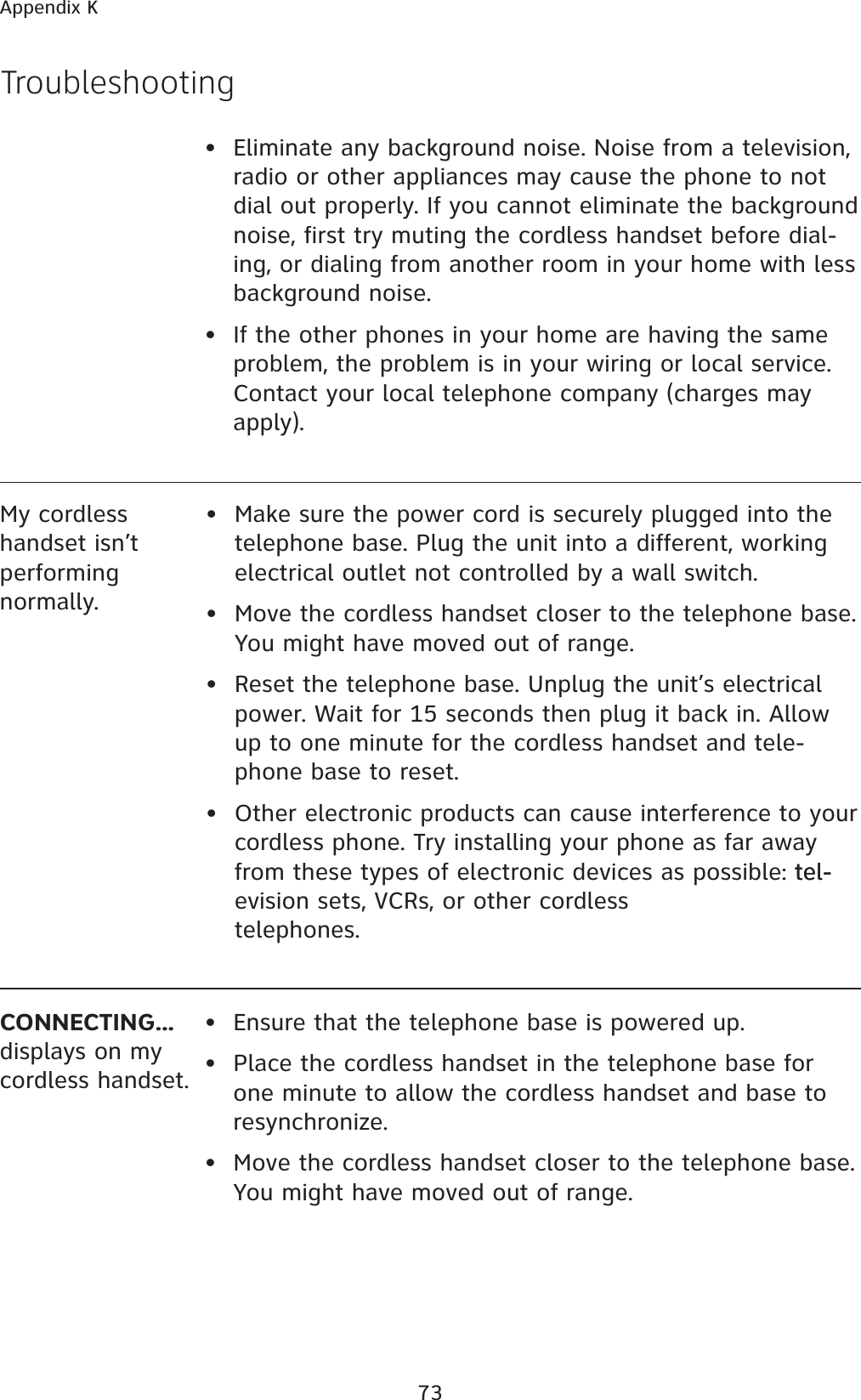 73Appendix KCONNECTING...displays on my cordless handset.• Ensure that the telephone base is powered up.• Place the cordless handset in the telephone base for one minute to allow the cordless handset and base to resynchronize.• Move the cordless handset closer to the telephone base. You might have moved out of range.TroubleshootingMy cordless handset isn’t performing normally.• Make sure the power cord is securely plugged into the telephone base. Plug the unit into a different, working electrical outlet not controlled by a wall switch.• Move the cordless handset closer to the telephone base. You might have moved out of range.• Reset the telephone base. Unplug the unit’s electrical power. Wait for 15 seconds then plug it back in. Allow up to one minute for the cordless handset and tele-phone base to reset.• Other electronic products can cause interference to your cordless phone. Try installing your phone as far away from these types of electronic devices as possible: tel-tel-evision sets, VCRs, or other cordless telephones.•  Eliminate any background noise. Noise from a television, radio or other appliances may cause the phone to not dial out properly. If you cannot eliminate the background noise, first try muting the cordless handset before dial-ing, or dialing from another room in your home with less background noise.•  If the other phones in your home are having the same problem, the problem is in your wiring or local service. Contact your local telephone company (charges may apply).